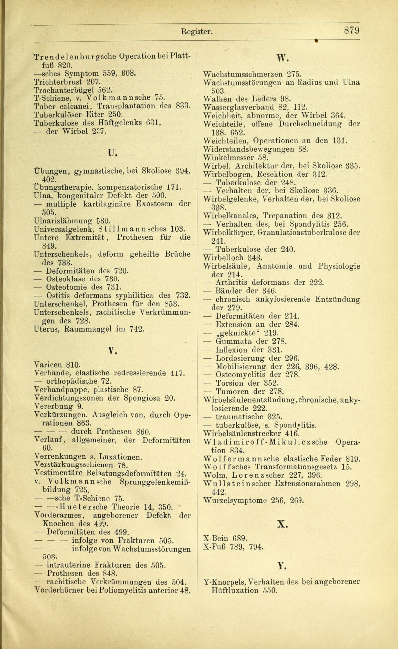 ■ Trendelenburg sehe Operation bei Platt- fuß 820. —sches Symptom 559, 608. Trichterbrust 207. Trochanterbügel 562. T-Schiene, v. Volk mann sehe 75. Tuber calcanei, Transplantation des 833. Tuberkulöser Eiter 250. Tuberkulose des Hüftgelenks 631. — der Wirbel 237. u. Übungen, gymnastische, bei Skoliose 394, .. 402. Übungstherapie, kompensatorische 171. Ulna, kongenitaler Defekt der 500. — multiple kartilaginäre Exostosen der 505. Ulnarislähmung 530. Universalgelenk, Stil Im ann sches 103. Untere Extremität, Prothesen für die 849. Unterschenkels, deform geheilte Brüche des 733. — Deformitäten des 720. — Osteoklase des 730. — Osteotomie des 731. — Ostitis deformans syphilitica des 732. Unterschenkel, Prothesen für den 853. Unterschenkels, rachitische Verkrümmun- gen des 728. Uterus, Raummangel im 742. Y. Varicen 810. Verbände, elastische redressierende 417. — orthopädische 72. Verbandpappe, plastische 87. Verdichtungszonen der Spongiosa 20. Vererbung 9. Verkürzungen, Ausgleich von, durch Ope- rationen 863. durch Prothesen 860. Verlauf, allgemeiner, der Deformitäten 60. Verrenkungen s. Luxationen. Verstärkungsschienen 78. Vestimentäre Belastungsdeformitäten 24. v. Volkmann sehe Sprunggelenkemiß- bildung 725. sehe T-Schiene 75. — ■—Huetersche Theorie 14, 350. Vorderarmes, angeborener Defekt der Knochen des 499. — Deformitäten des 499. — infolge von Frakturen 505. — — — infolge von Wachstumsstörungen 503. — intrauterine Frakturen des 505. — Prothesen des 848. — rachitische Verkrümmungen des 504. Vorderhörner bei Poliomyelitis anterior 48. w. Wachstumsscbmerzen 275. Wachstumsstörungen an Radius und Ulna 503. Walken des Leders 98. Wasserglas verband 82, 112. Weichheit, abnorme, der Wirbel 364. Weichteile, offene Durchschneidung der 138, 652. Weichteilen, Operationen an den 131. Widerstandsbewegungen 68. Winkelmesser 58. Wirbel, Architektur der, bei Skoliose 335. Wirbelbogen, Resektion der 312. — Tuberkulose der 248. — Verhalten der, bei Skoliose 336. Wirbelgelenke, Verhalten der, bei Skoliose 338. Wirbelkanales, Trepanation des 312. —■ Verhalten des, bei Spondylitis 256. Wirbelkörper, Granulationstuberkulose der 241. — Tuberkulose der 240. Wirbelloch 343. Wirbelsäule, Anatomie und Physiologie der 214. — Arthritis deformans der 222. — Bänder der 346. — chronisch ankylosierende Entzündung der 279. — Deformitäten der 214. — Extension an der 284. — „geknickte 219. — Gummata der 278. — Inflexion der 331. — Lordosierung der 296. — Mobilisierung der 226, 396, 428. — Osteomyelitis der 278. — Torsion der 352. — Tumoren der 278. Wirbelsäulenentzündung, chronische, anky- losierende 222. ■— traumatische 325. — tuberkulöse, s. Spondylitis. Wirbelsäulenstrecker 416. Wladimiroff-Mikuliczsche Opera- tion 834. Wo 1 f er m ann sehe elastische Feder 819. Wolffsches Transformationsgesetz 15. Wolm, Lorenzscher 227, 396. Wullst ein scher Extensionsrahmen 298, 442. Wurzelsymptome 256, 269. X. X-Bein 689. X-Fuß 789, 794. Y. Y-Knorpels, Verhalten des, bei angeborener Hüftluxation 550.