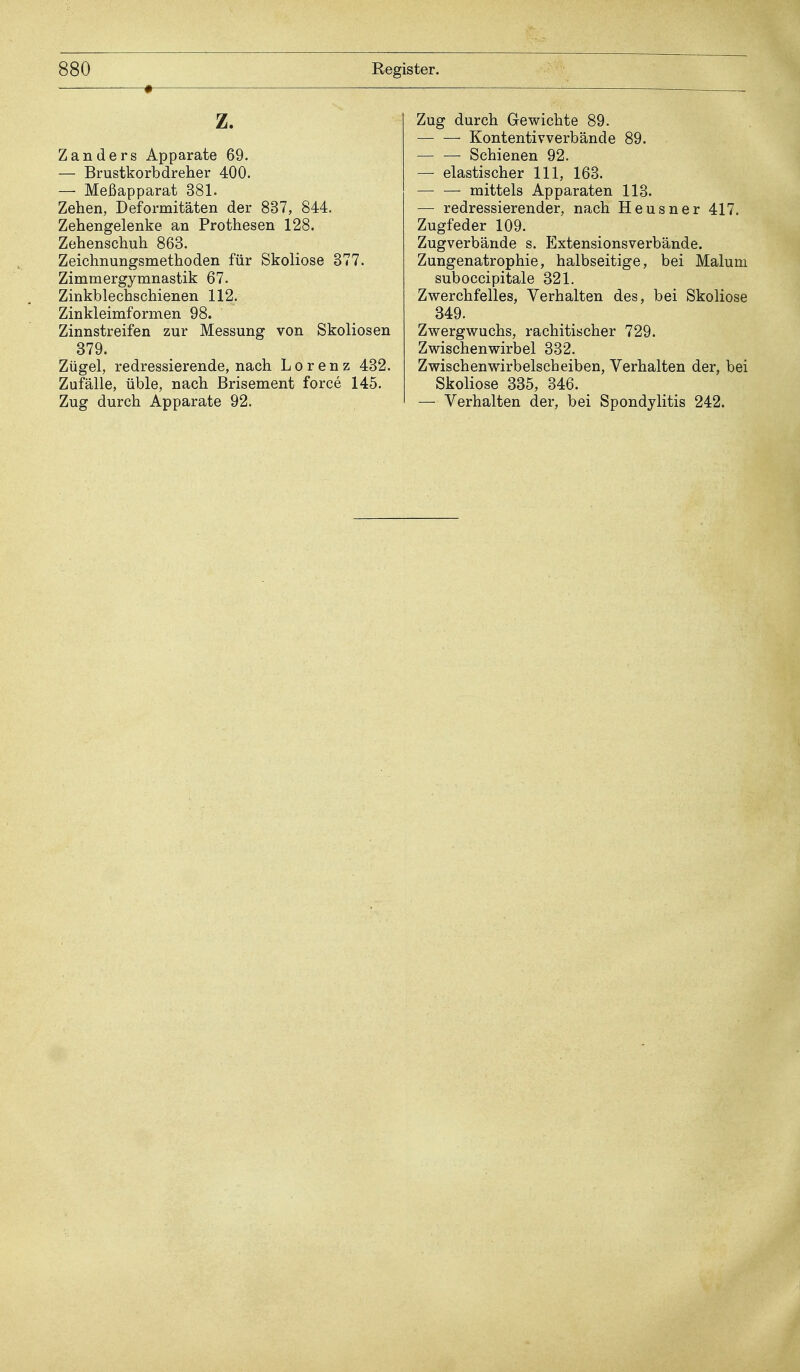 • z. Zanders Apparate 69. — Brustkorbdreher 400. — Meßapparat 381. Zehen, Deformitäten der 837, 844. Zehengelenke an Prothesen 128. Zehenschuh 863. Zeichnungsmethoden für Skoliose 377. Zimmergymnastik 67. Zinkblechschienen 112. Zinkleimformen 98. Zinnstreifen zur Messung von Skoliosen 379. Zügel, redressierende, nach Lorenz 432. Zufälle, üble, nach Brisement force 145. Zug durch Apparate 92. Zug durch Gewichte 89. Kontentivverbände 89. Schienen 92. — elastischer 111, 163. — — mittels Apparaten 113. — redressierender, nach Heusner 417. Zugfeder 109. Zugverbände s. Extensionsverbände. Zungenatrophie, halbseitige, bei Malum suboccipitale 321. Zwerchfelles, Verhalten des, bei Skoliose 349. Zwergwuchs, rachitischer 729. Z wischen wirb el 332. Zwischenwirbelscheiben, Verhalten der, bei Skoliose 335, 346. — Verhalten der, bei Spondylitis 242.