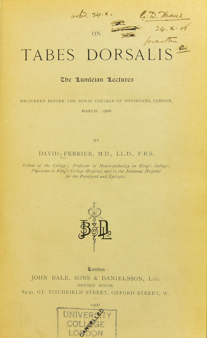 ON TABES DORSALIS^ Ube Xuinlelan lectures DELIVERED UK FORE THE ROYAL COLLEGE OF PHYSICIANS, LONDON, MARCH, 1906 BY DAVID lJERRIER, M.D., LL.D., F.R.S. Fellow of the College ; Professor of Netiro-pathology in Kings College . Physician lo King's College Hospital, and to the National Hospital for the Paralysed and Epileptic JLonUon JOHN BALE, SONS & DAN1ELSSON, Ltd. OXFORD HOUSE 83-91, GT. TITCHFIELD STREET, OXFORD STREET, W. 19°6 f UNIVERSITY' COLljGE