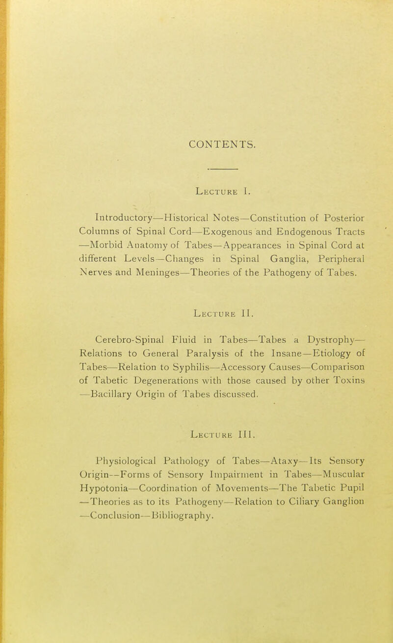 CONTENTS. Lecture I. Introductory—Historical Notes—Constitution of Posterior Columns of Spinal Cord—Exogenous and Endogenous Tracts —Morbid Anatomy of Tabes—Appearances in Spinal Cord at different Levels—Changes in Spinal Ganglia, Peripheral Nerves and Meninges—Theories of the Pathogeny of Tabes. Lecture II. Cerebro-Spinal Fluid in Tabes—Tabes a Dystrophy— Relations to General Paralysis of the Insane—Etiology of Tabes—Relation to Syphilis—Accessory Causes—Comparison of Tabetic Degenerations with those caused by other Toxins —Bacillary Origin of Tabes discussed. Lecture III. Physiological Pathology of Tabes—Ataxy—Its Sensory Origin—Forms of Sensory Impairment in Tabes—-Muscular Hypotonia—Coordination of Movements—The Tabetic Pupil —Theories as to its Pathogeny—Relation to Ciliary Ganglion —Conclusion—Bibliography.