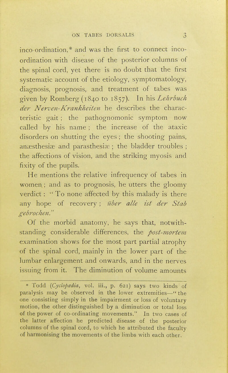 incoordination,* and was the first to connect inco- ordination with disease of the posterior columns of the spinal cord, yet there is no doubt that the first systematic account of the etiology, symptomatology, diagnosis, prognosis, and treatment of tabes was given by Romberg (1840 to 1857). In his Lehrbuch der Nerven-Krankheiten he describes the charac- teristic gait ; the pathognomonic symptom now called by his name ; the increase of the ataxic disorders on shutting the eyes ; the shooting pains, anaesthesias and parasthesiao ; the bladder troubles ; the affections of vision, and the striking myosis and fixity of the pupils. He mentions the relative infrequency of tabes in women.; and as to prognosis, he utters the gloomy verdict :  To none affected by this malady is there any hope of recovery ; iiber alle ist der Stab gebrochen. Of the morbid anatomy, he says that, notwith- standing considerable differences, the post-mortem examination shows for the most part partial atrophy of the spinal cord, mainly in the lower part of the lumbar enlargement and onwards, and in the nerves issuing from it. The diminution of volume amounts * Todd (Cyclopedia, vol. iii., p. 621) says two kinds of paralysis may be observed in the lower extremities— the one consisting simply in the impairment or loss of voluntary motion, the other distinguished by a diminution or total loss of the power of co-ordinating movements. In two cases of the latter affection he predicted disease of the posterior columns of the spinal cord, to which he attributed the faculty of harmonising the movements of the limbs with each other.