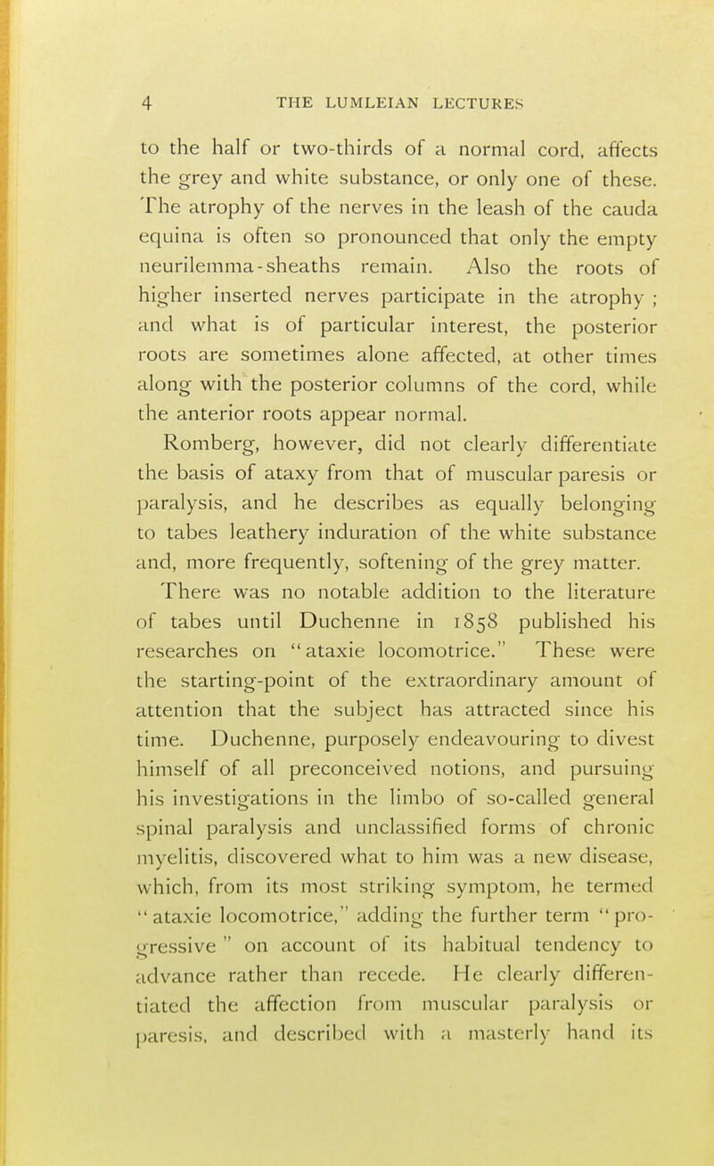 to the half or two-thirds of a normal cord, affects the grey and white substance, or only one of these. The atrophy of the nerves in the leash of the cauda equina is often so pronounced that only the empty neurilemma-sheaths remain. Also the roots of higher inserted nerves participate in the atrophy ; and what is of particular interest, the posterior roots are sometimes alone affected, at other times along with the posterior columns of the cord, while the anterior roots appear normal. Romberg, however, did not clearly differentiate the basis of ataxy from that of muscular paresis or paralysis, and he describes as equally belonging to tabes leathery induration of the white substance and, more frequently, softening of the grey matter. There was no notable addition to the literature of tabes until Duchenne in 1858 published his researches on  ataxie locomotrice. These were the starting-point of the extraordinary amount of attention that the subject has attracted since his time. Duchenne, purposely endeavouring to divest himself of all preconceived notions, and pursuing his investigations in the limbo of so-called o-eneral spinal paralysis and unclassified forms of chronic myelitis, discovered what to him was a new disease, which, from its most striking symptom, he termed ataxie locomotrice, adding the further term pro- gressive  on account of its habitual tendency to advance rather than recede. He clearly differen- tiated the affection from muscular paralysis or paresis, and described with a masterly hand its