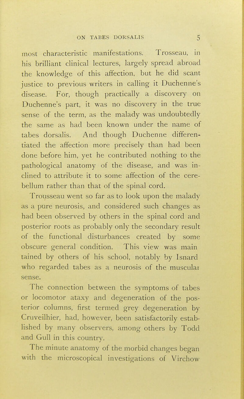 most characteristic manifestations. Trosseau, in his brilliant clinical lectures, largely spread abroad the knowledge of this affection, but he did scant justice to previous writers in calling it Duchenne's disease. For, though practically a discovery on Duchenne's part, it was no discovery in the true sense of the term, as the malady was undoubtedly the same as had been known under the name of tabes dorsalis. And though Duchenne differen- tiated the affection more precisely than had been done before him, yet he contributed nothing to the pathological anatomy of the disease, and was in- clined to attribute it to some affection of the cere- bellum rather than that of the spinal cord. Trousseau went so far as to look upon the malady as a pure neurosis, and considered such changes as had been observed by others in the spinal cord and posterior roots as probably only the secondary result of the functional disturbances created by some obscure general condition. This view was main tained by others of his school, notably by Isnard who regarded tabes as a neurosis of the muscular sense. The connection between the symptoms of tabes or locomotor ataxy and degeneration of the pos- terior columns, first termed grey degeneration by Cruveilhier, had, however, been satisfactorily estab- lished by many observers, among others by Todd and Gull in this country. The minute anatomy of the morbid changes began with the microscopical investigations of Virchow