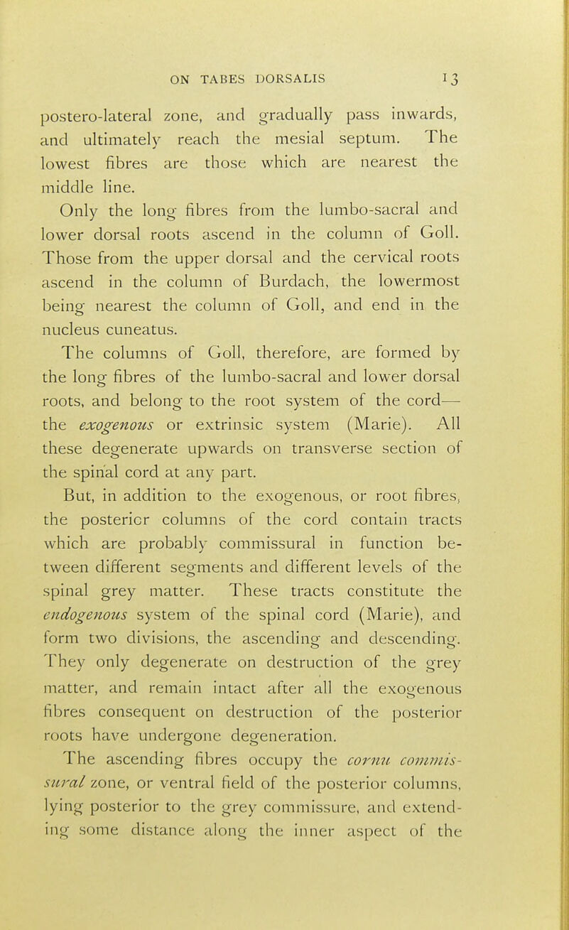 postero-lateral zone, and gradually pass inwards, and ultimately reach the mesial septum. The lowest fibres are those which are nearest the middle line. Only the long fibres from the lumbosacral and lower dorsal roots ascend in the column of Goll. Those from the upper dorsal and the cervical roots ascend in the column of Burdach, the lowermost being nearest the column of Goll, and end in the nucleus cuneatus. The columns of Goll, therefore, are formed by the long fibres of the lumbo-sacral and lower dorsal roots, and belong to the root system of the cord— the exogenous or extrinsic system (Marie). All these degenerate upwards on transverse section of the spinal cord at any part. But, in addition to the exogenous, or root fibres, the posterior columns of the cord contain tracts which are probably commissural in function be- tween different segments and different levels of the spinal grey matter. These tracts constitute the endogenous system of the spina.l cord (Marie), and form two divisions, the ascending and descending. They only degenerate on destruction of the grey matter, and remain intact after all the exogenous fibres consequent on destruction of the posterior roots have undergone degeneration. The ascending fibres occupy the cornu commis- sural zone, or ventral field of the posterior columns, lying posterior to the grey commissure, and extend- ing some distance along the inner aspect of the