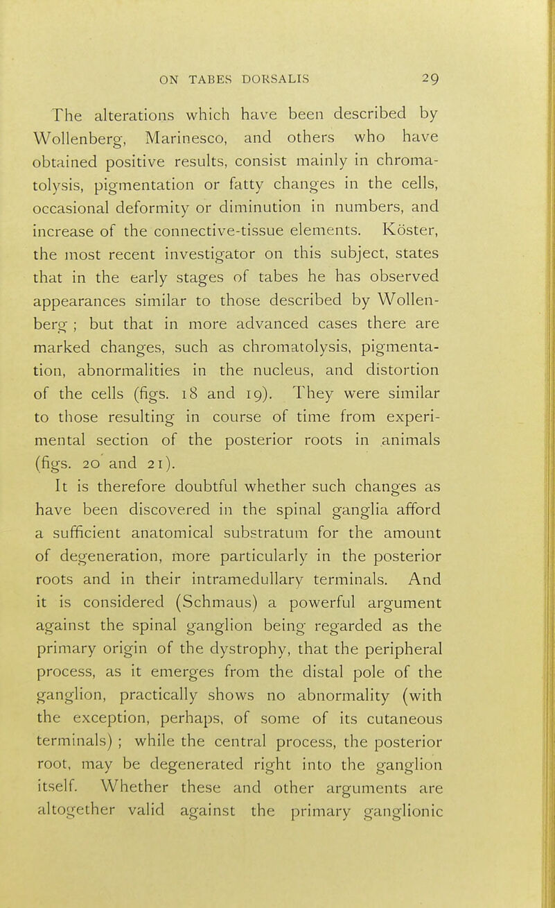 The alterations which have been described by Wollenberg, Marinesco, and others who have obtained positive results, consist mainly in chroma- tolysis, pigmentation or fatty changes in the cells, occasional deformity or diminution in numbers, and increase of the connective-tissue elements. Koster, the most recent investigator on this subject, states that in the early stages of tabes he has observed appearances similar to those described by Wollen- berg ; but that in more advanced cases there are marked changes, such as chromatolysis, pigmenta- tion, abnormalities in the nucleus, and distortion of the cells (figs. 18 and 19). They were similar to those resulting in course of time from experi- mental section of the posterior roots in animals (figs. 20 and 21). It is therefore doubtful whether such changes as have been discovered in the spinal ganglia afford a sufficient anatomical substratum for the amount of degeneration, more particularly in the posterior roots and in their intramedullary terminals. And it is considered (Schmaus) a powerful argument against the spinal ganglion being regarded as the primary origin of the dystrophy, that the peripheral process, as it emerges from the distal pole of the ganglion, practically shows no abnormality (with the exception, perhaps, of some of its cutaneous terminals) ; while the central process, the posterior root, may be degenerated right into the ganglion itself. Whether these and other arguments are altogether valid against the primary ganglionic