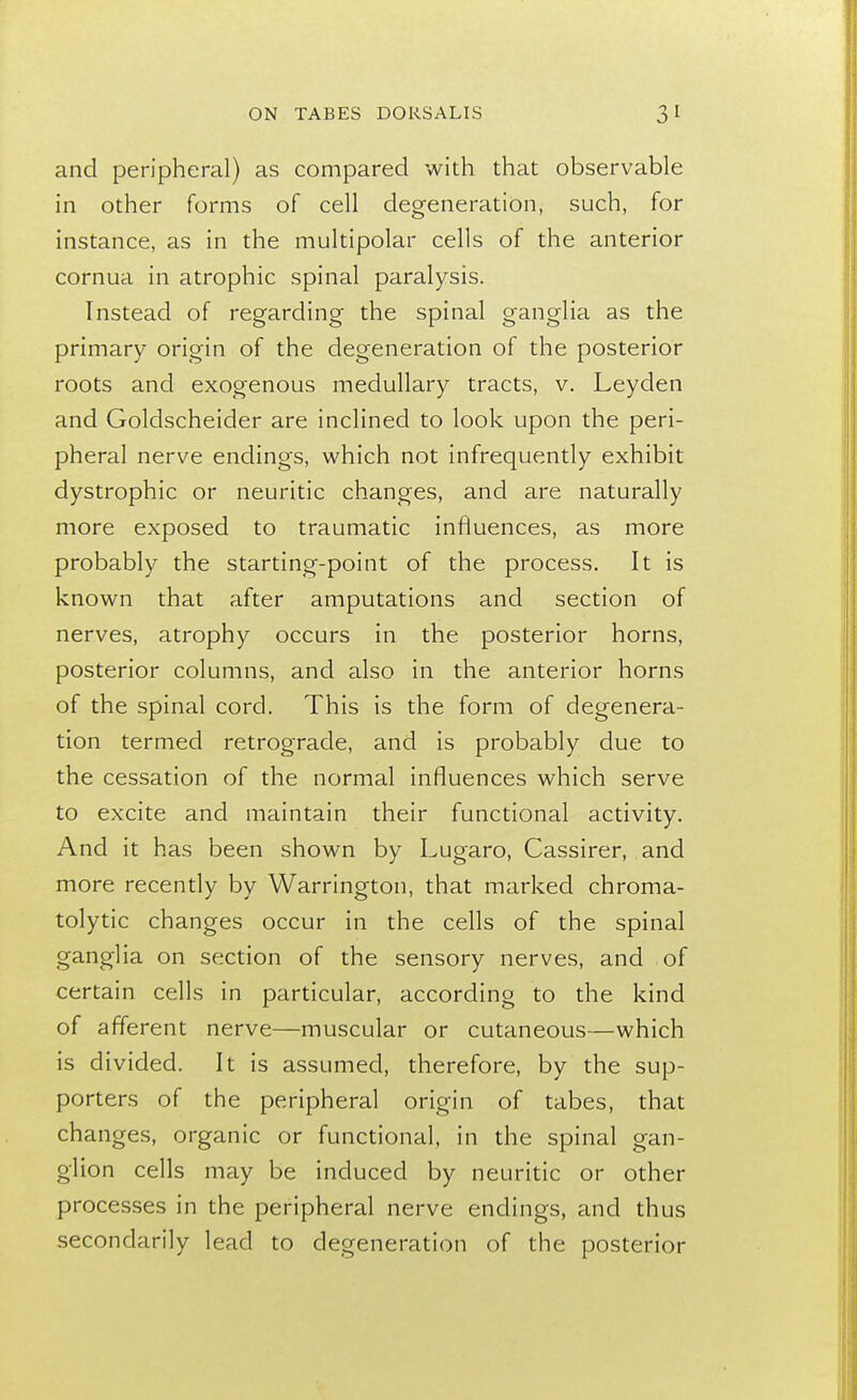 and peripheral) as compared with that observable in other forms of cell degeneration, such, for instance, as in the multipolar cells of the anterior cornua in atrophic spinal paralysis. Instead of regarding the spinal ganglia as the primary origin of the degeneration of the posterior roots and exogenous medullary tracts, v. Leyden and Goldscheider are inclined to look upon the peri- pheral nerve endings, which not infrequently exhibit dystrophic or neuritic changes, and are naturally more exposed to traumatic influences, as more probably the starting-point of the process. It is known that after amputations and section of nerves, atrophy occurs in the posterior horns, posterior columns, and also in the anterior horns of the spinal cord. This is the form of degenera- tion termed retrograde, and is probably due to the cessation of the normal influences which serve to excite and maintain their functional activity. And it has been shown by Lugaro, Cassirer, and more recently by Warrington, that marked chroma- tolytic changes occur in the cells of the spinal ganglia on section of the sensory nerves, and of certain cells in particular, according to the kind of afferent nerve—muscular or cutaneous—which is divided. It is assumed, therefore, by the sup- porters of the peripheral origin of tabes, that changes, organic or functional, in the spinal gan- glion cells may be induced by neuritic or other processes in the peripheral nerve endings, and thus secondarily lead to degeneration of the posterior