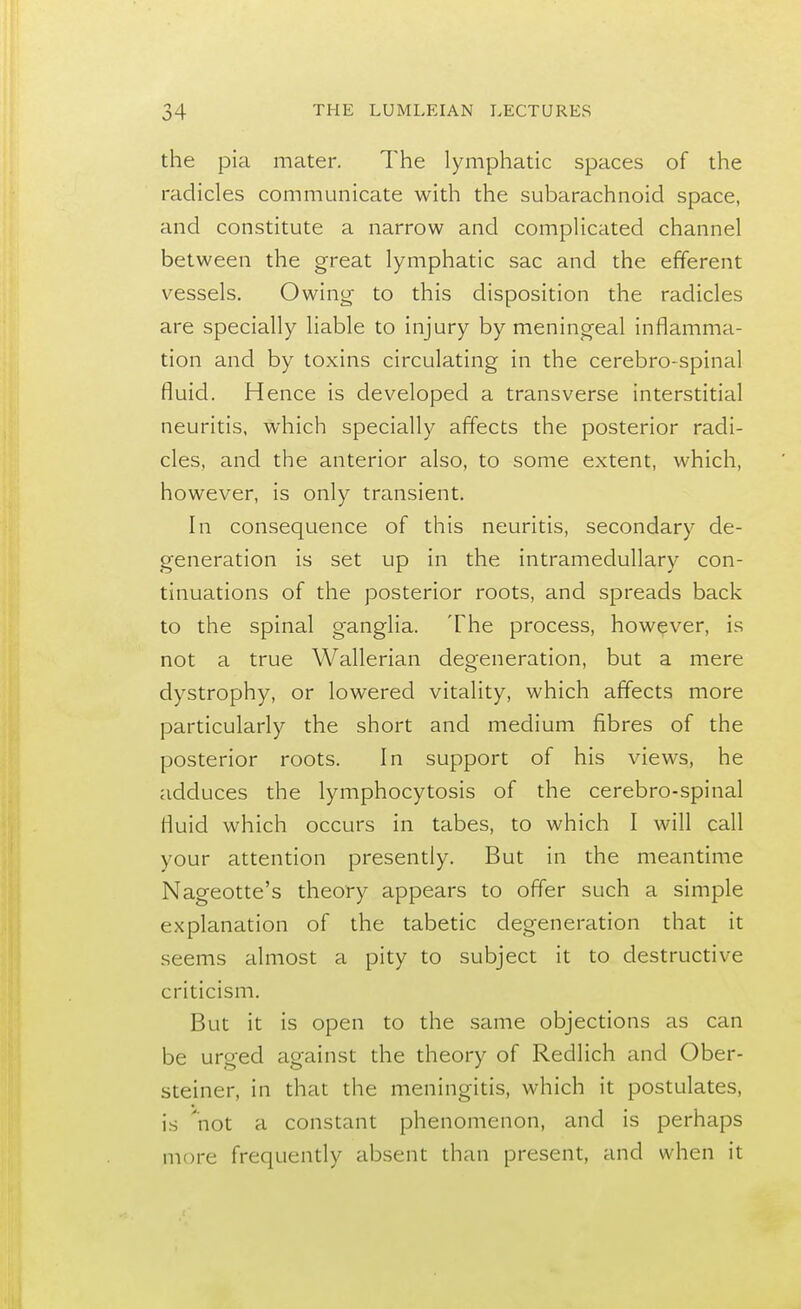 the pia mater. The lymphatic spaces of the radicles communicate with the subarachnoid space, and constitute a narrow and complicated channel between the great lymphatic sac and the efferent vessels. Owing to this disposition the radicles are specially liable to injury by meningeal inflamma- tion and by toxins circulating in the cerebro-spinal fluid. Hence is developed a transverse interstitial neuritis, which specially affects the posterior radi- cles, and the anterior also, to some extent, which, however, is only transient. In consequence of this neuritis, secondary de- generation is set up in the intramedullary con- tinuations of the posterior roots, and spreads back to the spinal ganglia. The process, however, is not a true Wallerian degeneration, but a mere dystrophy, or lowered vitality, which affects more particularly the short and medium fibres of the posterior roots. In support of his views, he adduces the lymphocytosis of the cerebro-spinal fluid which occurs in tabes, to which I will call your attention presently. But in the meantime Nageotte's theory appears to offer such a simple explanation of the tabetic degeneration that it seems almost a pity to subject it to destructive criticism. But it is open to the same objections as can be urged against the theory of Redlich and Ober- steiner, in that the meningitis, which it postulates, is not a constant phenomenon, and is perhaps more frequently absent than present, and when it