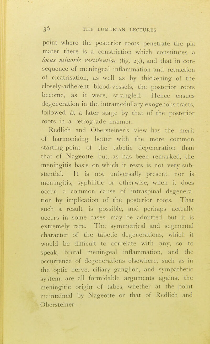 point where the posterior roots penetrate the pia mater there is a constriction which constitutes a locus minoris resistentiae (fig. 23), and that in con- sequence of meningeal inflammation and retraction of cicatrisation, as well as by thickening of the closely-adherent blood-vessels, the posterior roots become, as it were, strangled. Hence ensues degeneration in the intramedullary exogenous tracts, followed at a later stage by that of the posterior roots in a retrograde manner. Redlich and Obersteiner's view has the merit of harmonising better with the more common starting-point of the tabetic degeneration than that of Nageotte, but, as has been remarked, the meningitis basis on which it rests is not very sub- stantial. It is not universally present, nor is meningitis, syphilitic or otherwise, when it does occur, a common cause of intraspinal degenera- tion by implication of the posterior roots. That such a result is possible, and perhaps actually occurs in some cases, may be admitted, but it is extremely rare. The symmetrical and segmental character of the tabetic degenerations, which it would be difficult to correlate with any, so to speak, brutal meningeal inflammation, and the occurrence of degenerations elsewhere, such as in the optic nerve, ciliary ganglion, and sympathetic system, are all formidable arguments against the meningitic origin of tabes, whether at the point maintained by Nageotte or that of Redlich and Obersteiner.