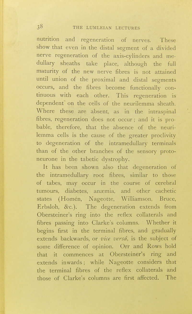 nutrition and regeneration of nerves. These show that even in the distal segment of a divided nerve regeneration of the axis-cylinders and me- dullary sheaths take place, although the full maturity of the new nerve fibres is not attained until union of the proximal and distal segments occurs, and the fibres become functionally con- tinuous with each other. This regeneration is o dependent on the cells of the neurilemma sheath. Where these are absent, as in the intraspinal fibres, regeneration does not occur ; and it is pro- bable, therefore, that the absence of the neuri- lemma cells is the cause of the greater proclivity to degeneration of the intramedullary terminals than of the other branches of the sensory proto- neurone in the tabetic dystrophy. It has been shown also that degeneration of the intramedullary root fibres, similar to those of tabes, may occur in the course of cerebral tumours, diabetes, ansemia, and other cachetic states (Homen, Nageotte, Williamson, Bruce, Erbsloh, &c). The degeneration extends from Obersteiner's ring into the reflex collaterals and fibres passing into Clarke's columns. Whether it begins first in the terminal fibres, and gradually extends backwards, or vice versa, is the subject of some difference of opinion. Orr and Rows hold that it commences at Obersteiner's ring and extends inwards; while Nageotte considers that the terminal fibres of the reflex collaterals and those of Clarke's columns are first affected. The