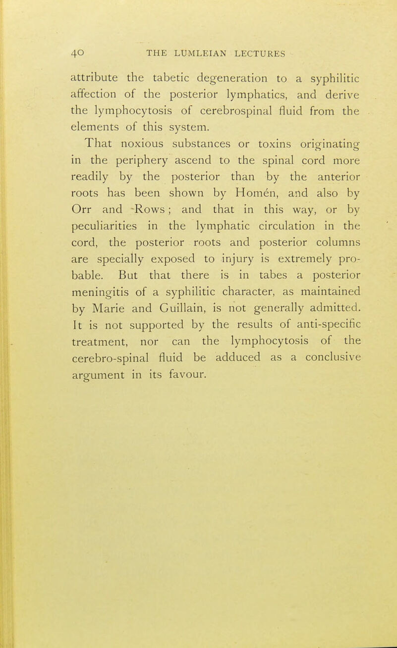 attribute the tabetic degeneration to a syphilitic affection of the posterior lymphatics, and derive the lymphocytosis of cerebrospinal fluid from the elements of this system. That noxious substances or toxins originating in the periphery ascend to the spinal cord more readily by the posterior than by the anterior roots has been shown by Homen, and also by Orr and -Rows ; and that in this way, or by peculiarities in the lymphatic circulation in the cord, the posterior roots and posterior columns are specially exposed to injury is extremely pro- bable. But that there is in tabes a posterior meningitis of a syphilitic character, as maintained by Marie and Cuillain, is not generally admitted. It is not supported by the results of anti-specific treatment, nor can the lymphocytosis of the cerebro-spinal fluid be adduced as a conclusive argument in its favour.