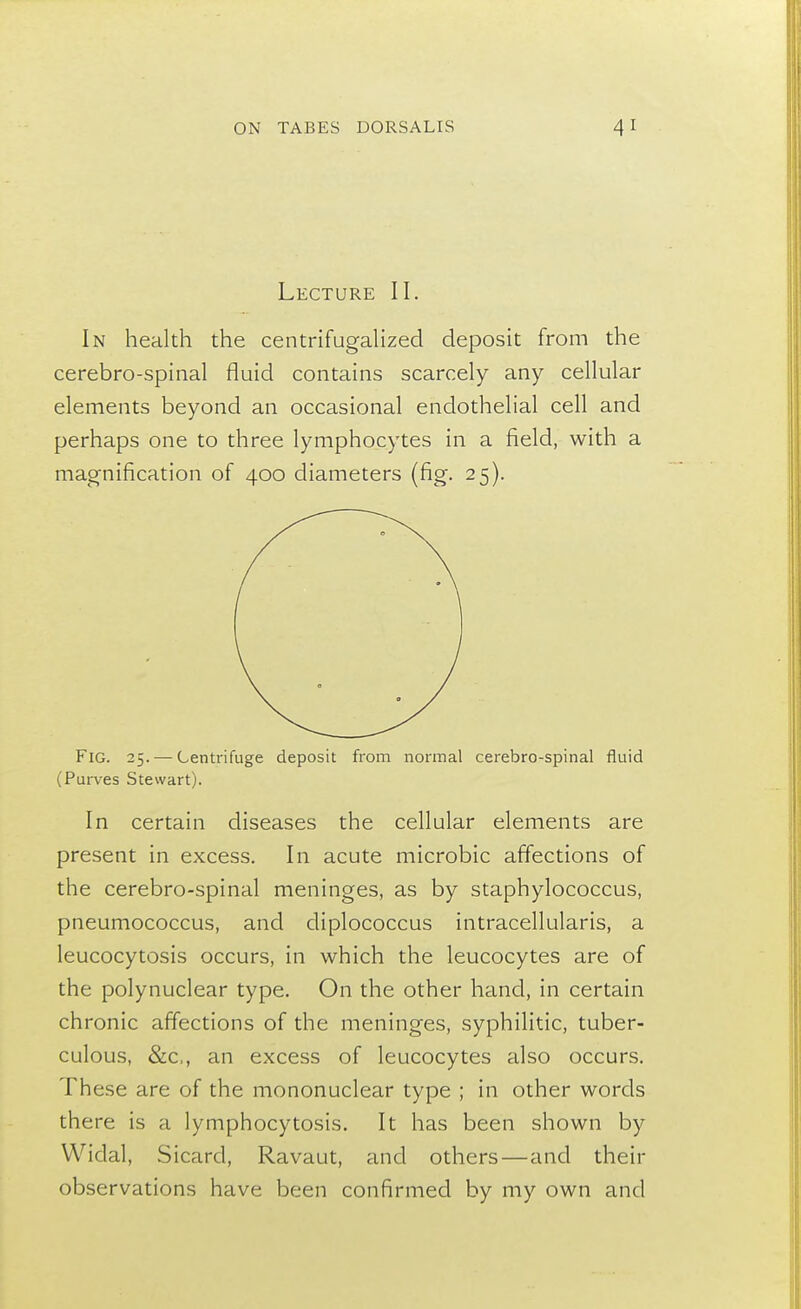 Lecture II. In health the centrifugalized deposit from the cerebro-spinal fluid contains scarcely any cellular elements beyond an occasional endothelial cell and perhaps one to three lymphocytes in a field, with a magnification of 400 diameters (fig. 25). Fig. 25. — Centrifuge deposit from normal cerebro-spinal fluid (Purves Stewart). In certain diseases the cellular elements are present in excess. In acute microbic affections of the cerebro-spinal meninges, as by staphylococcus, pneumococcus, and diplococcus intracellularis, a leucocytosis occurs, in which the leucocytes are of the polynuclear type. On the other hand, in certain chronic affections of the meninges, syphilitic, tuber- culous, &c, an excess of leucocytes also occurs. These are of the mononuclear type ; in other words there is a lymphocytosis. It has been shown by Widal, Sicard, Ravaut, and others—and their observations have been confirmed by my own and