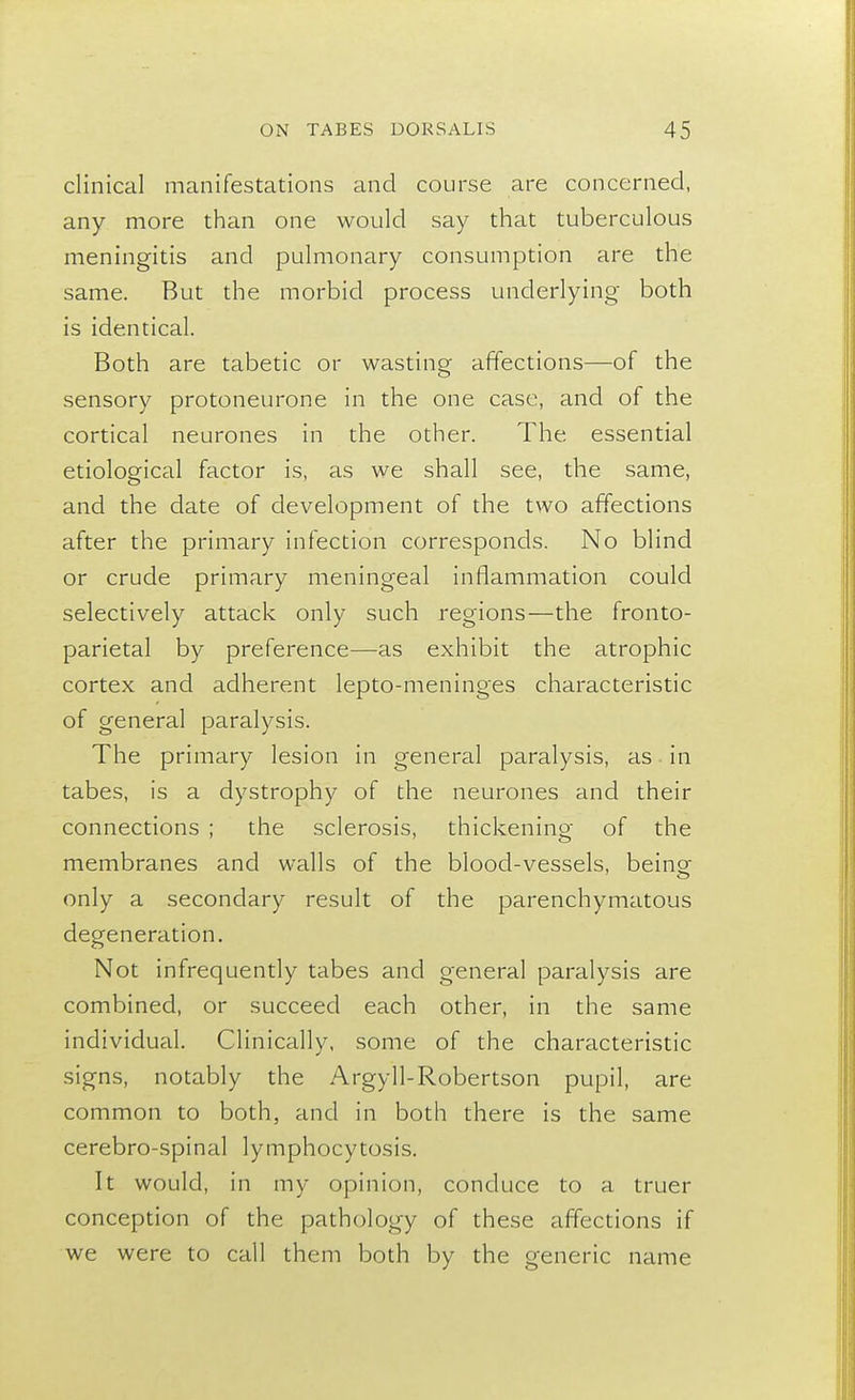 clinical manifestations and course are concerned, any more than one would say that tuberculous meningitis and pulmonary consumption are the same. But the morbid process underlying both is identical. Both are tabetic or wasting affections—of the sensory protoneurone in the one case, and of the cortical neurones in the other. The essential etiological factor is, as we shall see, the same, and the date of development of the two affections after the primary infection corresponds. No blind or crude primary meningeal inflammation could selectively attack only such regions—the fronto- parietal by preference—as exhibit the atrophic cortex and adherent lepto-meninges characteristic of general paralysis. The primary lesion in general paralysis, as in tabes, is a dystrophy of the neurones and their connections ; the sclerosis, thickening of the membranes and walls of the blood-vessels, being- only a secondary result of the parenchymatous degeneration. Not infrequently tabes and general paralysis are combined, or succeed each other, in the same individual. Clinically, some of the characteristic signs, notably the Argyll-Robertson pupil, are common to both, and in both there is the same cerebro-spinal lymphocytosis. It would, in my opinion, conduce to a truer conception of the pathology of these affections if we were to call them both by the generic name