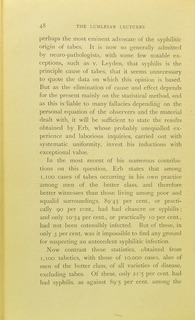 perhaps the most eminent advocate of the syphilitic origin of tabes. It is now so generally admitted by neuro-pathologists, with some few notable, ex- ceptions, such as v. Leyden, that syphilis is the principle cause of tabes, that it seems unnecessary to quote the data on which this opinion is based. But as the elimination of cause and effect depends for the present mainly on the statistical method, and as this isiiable to many fallacies depending on the personal equation of the observers and the material dealt with, it will be sufficient to state the results obtained by Erb, whose probably unequalled ex- perience and laborious inquiries, carried out with systematic uniformity, invest his inductions with exceptional value. In the most recent of his numerous contribu- tions on this question, Erb states that among 1,100 cases of tabes occurring in his own practice among men of the better class, and therefore better witnesses than those living among poor and squalid surroundings, 89*45 per cent., or practi- cally 90 per cent., had had chancre or syphilis ; and only 10*54 per cent., or practically 10 per cent., had not been ostensibly infected. But of these, in only 3 per cent, was it impossible to find any ground for suspecting an antecedent syphilitic infection. Now contrast these statistics, obtained from 1,100 tabetics, with those of 10,000 cases, also of men of the better class, of all varieties of disease, excluding tabes. Of these, only 21*5 per cent, had had syphilis, as against 89*5 per cent, among the