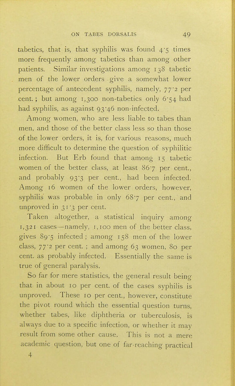 tabetics, that is, that syphilis was found 4*5 times more frequently among tabetics than among other patients. Similar investigations among 138 tabetic men of the lower orders give a somewhat lower percentage of antecedent syphilis, namely, 77*2 per cent. ; but among 1,300 non-tabetics only 6*54 had had syphilis, as against 93*46 non-infected. Among women, who are less liable to tabes than men, and those of the better class less so than those of the lower orders, it is, for various reasons, much more difficult to determine the question of syphilitic infection. But Erb found that among 15 tabetic women of the better class, at least 867 per cent, and probably 93*3 per cent., had been infected. Among 16 women of the lower orders, however, syphilis was probable in only 687 per cent., and unproved in 31 3 per cent. Taken altogether, a statistical inquiry among 1,321 cases—namely, 1,100 men of the better class, gives 89-5 infected; among 158 men of the lower class, 77*2 per cent. ; and among 63 women, 80 per cent, as probably infected. Essentially the same is true of general paralysis. So far for mere statistics, the general result beino- that in about 10 per cent, of the cases syphilis is unproved. These 10 per cent., however, constitute the pivot round which the essential question turns, whether tabes, like diphtheria or tuberculosis, is always due to a specific infection, or whether it may result from some other cause. This is not a mere academic question, but one of far-reaching practical 4