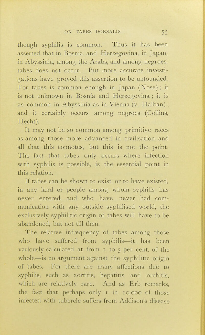 though syphilis is common. Thus it has been asserted that in Bosnia and Herzegovina, in Japan, in Abyssinia, among the Arabs, and among negroes, tabes does not occur. But more accurate investi- gations have proved this assertion to be unfounded. For tabes is common enough in Japan (Nose) ; it is not unknown in Bosnia and Herzegovina ; it is as common in Abyssinia as in Vienna (v. Halban) ; and it certainly occurs among negroes (Collins, Hecht). It may not be so common among primitive races as among those more advanced in civilisation and all that this connotes, but this is not the point. The fact that tabes only occurs where infection with syphilis is possible, is the essential point in this relation. If tabes can be shown to exist, or to have existed, in any land or people among whom syphilis has never entered, and who have never had com- munication with any outside syphilised world, the exclusively syphilitic origin of tabes will have to be abandoned, but not till then. The relative infrequency of tabes among those who have suffered from syphilis—it has been variously calculated at from i to 5 per cent, of the whole—is no argument against the syphilitic origin of tabes. For there are many affections due to syphilis, such as aortitis, hepatitis and orchitis, which are relatively rare. And as Erb remarks, the fact that perhaps only 1 in 10,000 of those infected with tubercle suffers from Addison's disease