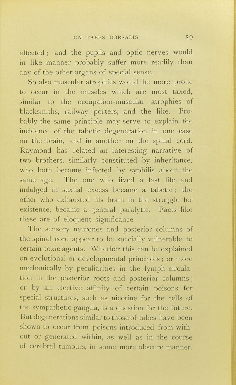 affected; and the pupils and optic nerves would in like manner probably suffer more readily than any of the other organs of special sense. So also muscular atrophies would be more prone to occur in the muscles which are most taxed, similar to the occupation-muscular atrophies of blacksmiths, railway porters, and the like. Pro- bably the same principle may serve to explain the incidence of the tabetic degeneration in one case on the brain, and in another on the spinal cord. Raymond has related an interesting narrative ot two brothers, similarly constituted by inheritance, who both became infected by syphilis about the same age. The one who lived a fast life and indulged in sexual excess became a tabetic ; the other who exhausted his brain in the struggle for existence, became a general paralytic. Facts like these are of eloquent significance. The sensory neurones and posterior columns of the spinal cord appear to be specially vulnerable to certain toxic agents. Whether this can be explained on evolutional or developmental principles ; or more mechanically by peculiarities in the lymph circula- tion in the posterior roots and posterior columns ; or by an elective affinity of certain poisons for special structures, such as nicotine for the cells of the sympathetic ganglia, is a question for the future. But degenerations similar to those of tabes have been shown to occur from poisons introduced from with- out or generated within, as well as in the course of cerebral tumours, in some more obscure manner.