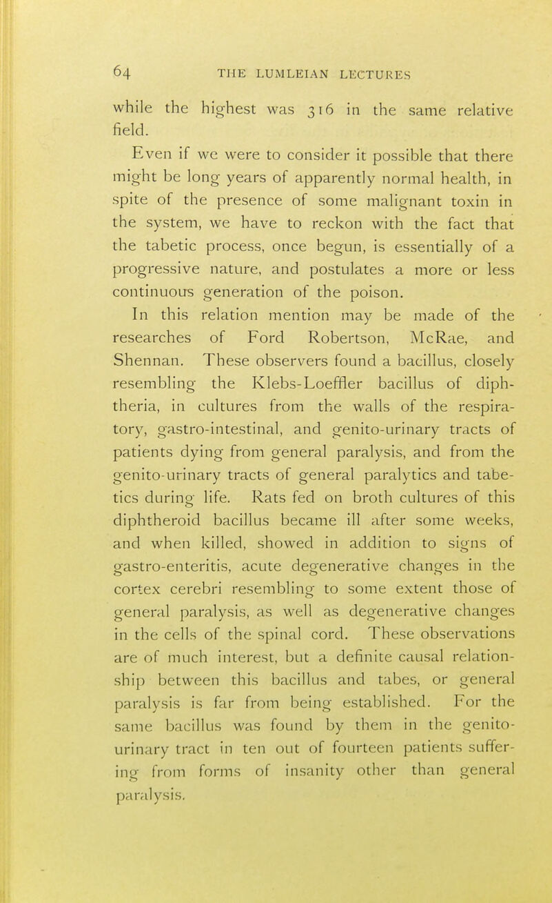 while the highest was 316 in the same relative field. Even if we were to consider it possible that there might be long years of apparently normal health, in spite of the presence of some malignant toxin in the system, we have to reckon with the fact that the tabetic process, once begun, is essentially of a progressive nature, and postulates a more or less continuous generation of the poison. In this relation mention may be made of the researches of Ford Robertson, McRae, and Sherman. These observers found a bacillus, closely resembling the Klebs-Loeffler bacillus of diph- theria, in cultures from the walls of the respira- tory, gastro-intestinal, and genito-urinary tracts of patients dying from general paralysis, and from the genito-urinary tracts of general paralytics and tabe- tics durino- life. Rats fed on broth cultures of this diphtheroid bacillus became ill after some weeks, and when killed, showed in addition to signs of gastro-enteritis, acute degenerative changes in the cortex cerebri resembling to some extent those of general paralysis, as well as degenerative changes in the cells of the spinal cord. These observations are of much interest, but a definite causal relation- ship between this bacillus and tabes, or general paralysis is far from being established. For the same bacillus was found by them in the genito- urinary tract in ten out of fourteen patients suffer- ing from forms of insanity other than general paralysis.