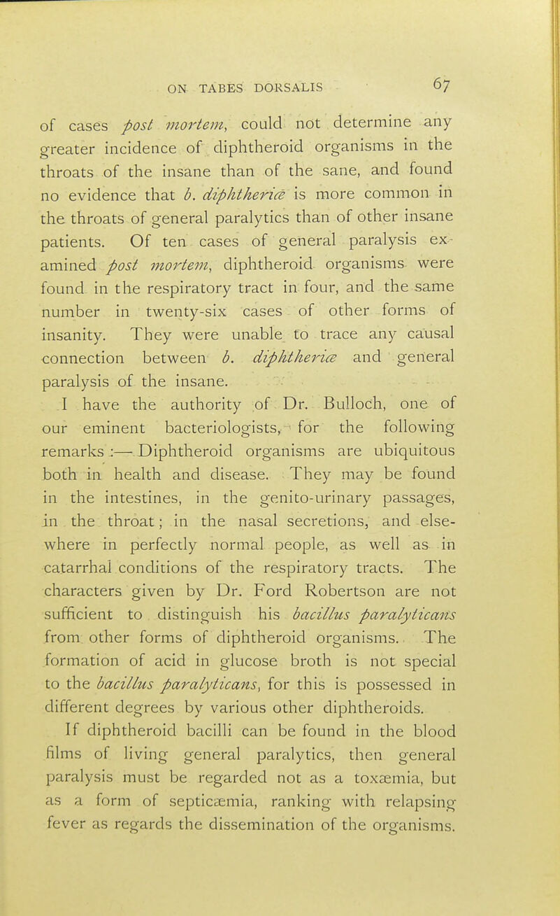 of cases post mortem, could not determine any greater incidence of diphtheroid organisms in the throats of the insane than of the sane, and found no evidence that b. diphtheria is more common in the throats of general paralytics than of other insane patients. Of ten cases of general paralysis ex- amined post mortem, diphtheroid organisms were found in the respiratory tract in four, and the same number in twenty-six cases of other forms of insanity. They were unable to trace any causal connection between b. diphtherice and general paralysis of the insane. I have the authority of Dr. Bulloch, one of our eminent bacteriologists, for the following remarks :— Diphtheroid organisms are ubiquitous both in health and disease. They may be found in the intestines, in the genito-urinary passages, in the throat; in the nasal secretions, and else- where in perfectly normal people, as well as in catarrhal conditions of the respiratory tracts. The characters given by Dr. Ford Robertson are not sufficient to distinguish his bacillus paralyticans from other forms of diphtheroid organisms. The formation of acid in glucose broth is not special to the bacillus paralyticans, for this is possessed in different degrees by various other diphtheroids. If diphtheroid bacilli can be found in the blood films of living general paralytics, then general paralysis must be regarded not as a toxaemia, but as a form of septicaemia, ranking with relapsing fever as regards the dissemination of the organisms.