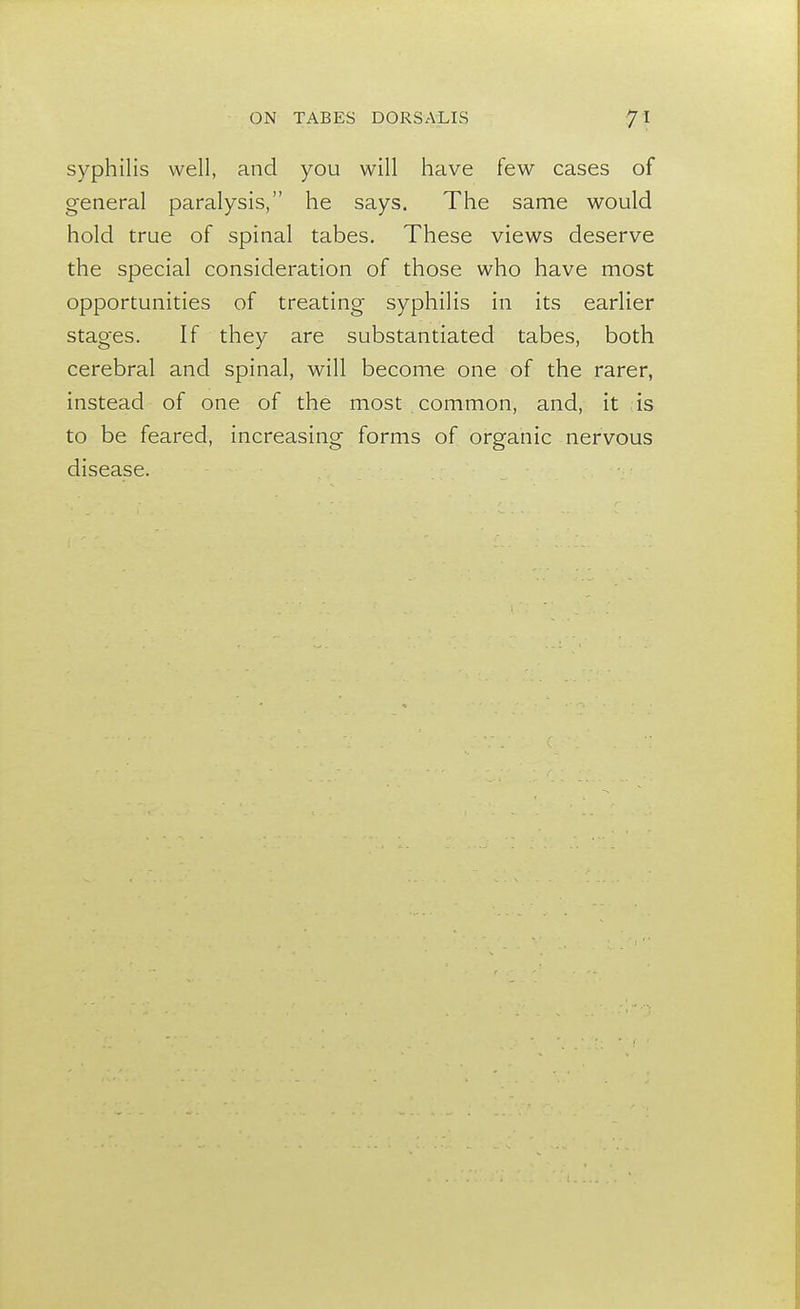 syphilis well, and you will have few cases of general paralysis, he says. The same would hold true of spinal tabes. These views deserve the special consideration of those who have most opportunities of treating syphilis in its earlier stages. If they are substantiated tabes, both cerebral and spinal, will become one of the rarer, instead of one of the most common, and, it is to be feared, increasing forms of organic nervous disease.