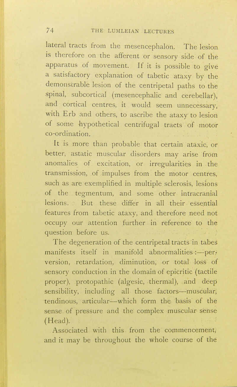 lateral tracts from the mesencephalon. The lesion is therefore on the afferent or sensory side of the apparatus of movement. If it is possible to give a satisfactory explanation of tabetic ataxy by the demonstrable lesion of the centripetal paths to the spinal, subcortical (mesencephalic and cerebellar), and cortical centres, it would seem unnecessary, with Erb and others, to ascribe the ataxy to lesion of some hypothetical centrifugal tracts of motor co-ordination. It is more than probable that certain ataxic, or better, astatic muscular disorders may arise from anomalies of excitation, or irregularities in the transmission, of impulses from the motor centres, such as are exemplified in multiple sclerosis, lesions of the tegmentum, and some other intracranial lesions. But these differ in all their essential features from tabetic ataxy, and therefore need not occupy our attention further in reference to the question before us. The degeneration of the centripetal tracts in tabes manifests itself in manifold abnormalities :—per- version, retardation, diminution, or total loss of sensory conduction in the domain of epicritic (tactile proper), protopathic (algesic, thermal), and deep sensibility, including all those factors—muscular, tendinous, articular—which form the basis of the sense of pressure and the complex muscular sense (Head). Associated with this from the commencement, and it may be throughout the whole course of the