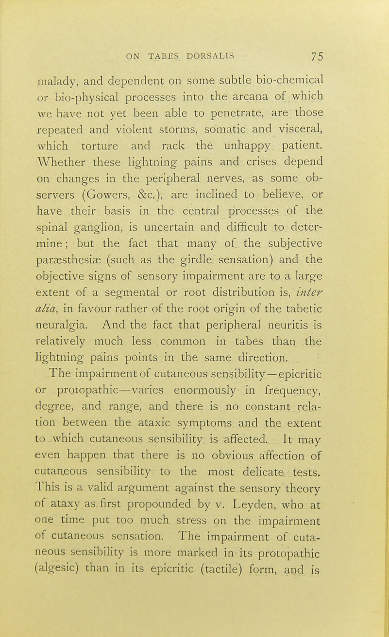 malady, and dependent on some subtle bio-chemical or bio-physical processes into the arcana of which we have not yet been able to penetrate, are those repeated and violent storms, somatic and visceral, which torture and rack the unhappy patient. Whether these lightning pains and crises depend on changes in the peripheral nerves, as some ob- servers (Gowers, &c), are inclined to believe, or have their basis in the central processes of the spinal ganglion, is uncertain and difficult to deter- mine ; but the fact that many of the subjective parsesthesise (such as the girdle sensation) and the objective signs of sensory impairment are to a large extent of a segmental or root distribution is, inter alia, in favour rather of the root origin of the tabetic neuralgia. And the fact that peripheral neuritis is relatively much less common in tabes than the lightning pains points in the same direction. The impairment of cutaneous sensibility—epicritic or procopathic—varies enormously in frequency, degree, and range, and there is no constant rela- tion between the ataxic symptoms and the extent to which cutaneous sensibility is affected. It may even happen that there is no obvious affection of cutaneous sensibility to the most delicate tests. This is a valid argument against the sensory theory of ataxy as first propounded by v. Leyden, who at one time put too much stress on the impairment of cutaneous sensation. The impairment of cuta- neous sensibility is more marked in its protopathic (algesic) than in its epicritic (tactile) form, and is