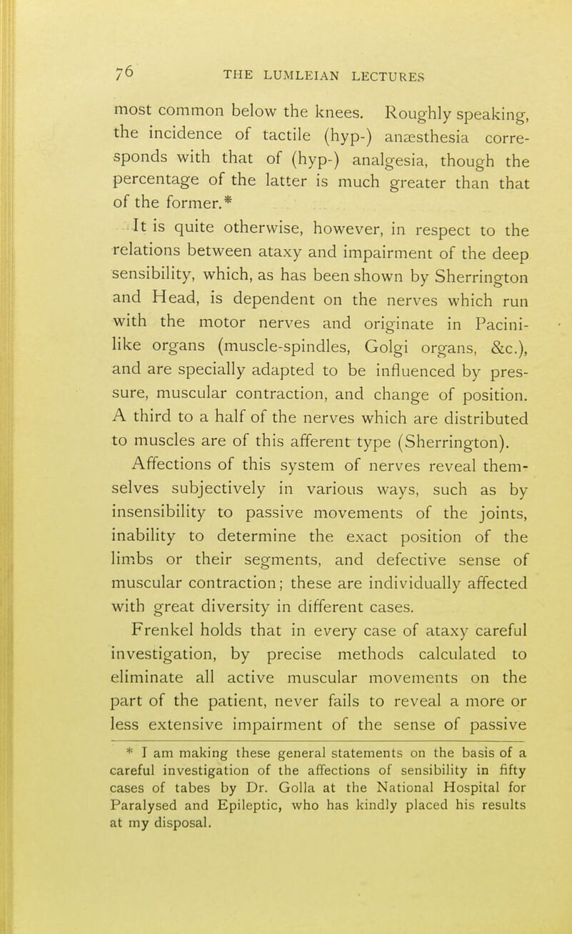 most common below the knees. Roughly speaking, the incidence of tactile (hyp-) anaesthesia corre- sponds with that of (hyp-) analgesia, though the percentage of the latter is much greater than that of the former.* It is quite otherwise, however, in respect to the relations between ataxy and impairment of the deep sensibility, which, as has been shown by Sherrington and Head, is dependent on the nerves which run with the motor nerves and originate in Pacini- like organs (muscle-spindles, Golgi organs, &c), and are specially adapted to be influenced by pres- sure, muscular contraction, and change of position. A third to a half of the nerves which are distributed to muscles are of this afferent type (Sherrington). Affections of this system of nerves reveal them- selves subjectively in various ways, such as by insensibility to passive movements of the joints, inability to determine the exact position of the limbs or their segments, and defective sense of muscular contraction; these are individually affected with great diversity in different cases. Frenkel holds that in every case of ataxy careful investigation, by precise methods calculated to eliminate all active muscular movements on the part of the patient, never fails to reveal a more or less extensive impairment of the sense of passive * I am making these general statements on the basis of a careful investigation of the affections of sensibility in fifty cases of tabes by Dr. Golla at the National Hospital for Paralysed and Epileptic, who has kindly placed his results at my disposal.