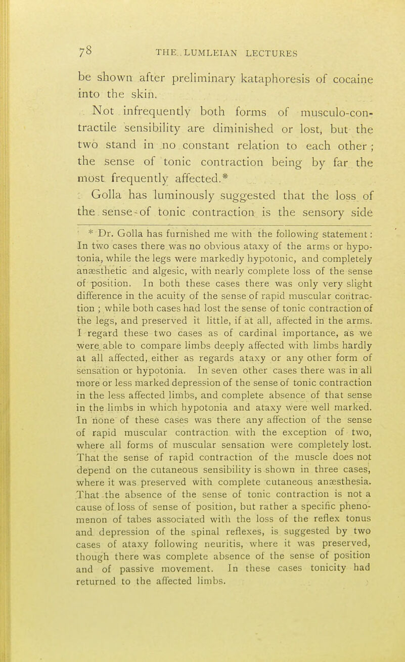 be shown after preliminary kataphoresis of cocaine into the skin. Not infrequently both forms of musculo-con- tractile sensibility are diminished or lost, but the two stand in no constant relation to each other ; the sense of tonic contraction being by far the most frequently affected.* Golla has luminously suggested that the loss of the sense-of tonic contraction is the sensory side * Dr. Golla has furnished me with the following statement: In two cases there was no obvious ataxy of the arms or hypo- tonia, while the legs were markedly hypotonic, and completely ansesthetic and algesic, with nearly complete loss of the sense of position. In both these cases there was only very slight difference in the acuity of the sense of rapid muscular contrac- tion ; while both cases had lost the sense of tonic contraction of the legs, and preserved it little, if at all, affected in the arms. I regard these two cases as of cardinal importance, as we were able to compare limbs deeply affected with limbs hardly at all affected, either as regards ataxy or any other form of sensation or hypotonia. In seven other cases there was in all more or less marked depression of the sense of tonic contraction in the less affected limbs, and complete absence of that sense in the limbs in which hypotonia and ataxy were well marked. In none of these cases was there any affection of the sense of rapid muscular contraction with the exception of two, where all forms of muscular sensation were completely lost. That the sense of rapid contraction of the muscle does not depend on the cutaneous sensibility is shown in three cases, where it was preserved with complete cutaneous anaesthesia. That the absence of the sense of tonic contraction is not a cause of loss of sense of position, but rather a specific pheno- menon of tabes associated with the loss of the reflex tonus and depression of the spinal reflexes, is suggested by two cases of ataxy following neuritis, where it was preserved, though there was complete absence of the sense of position and of passive movement. In these cases tonicity had returned to the affected limbs.