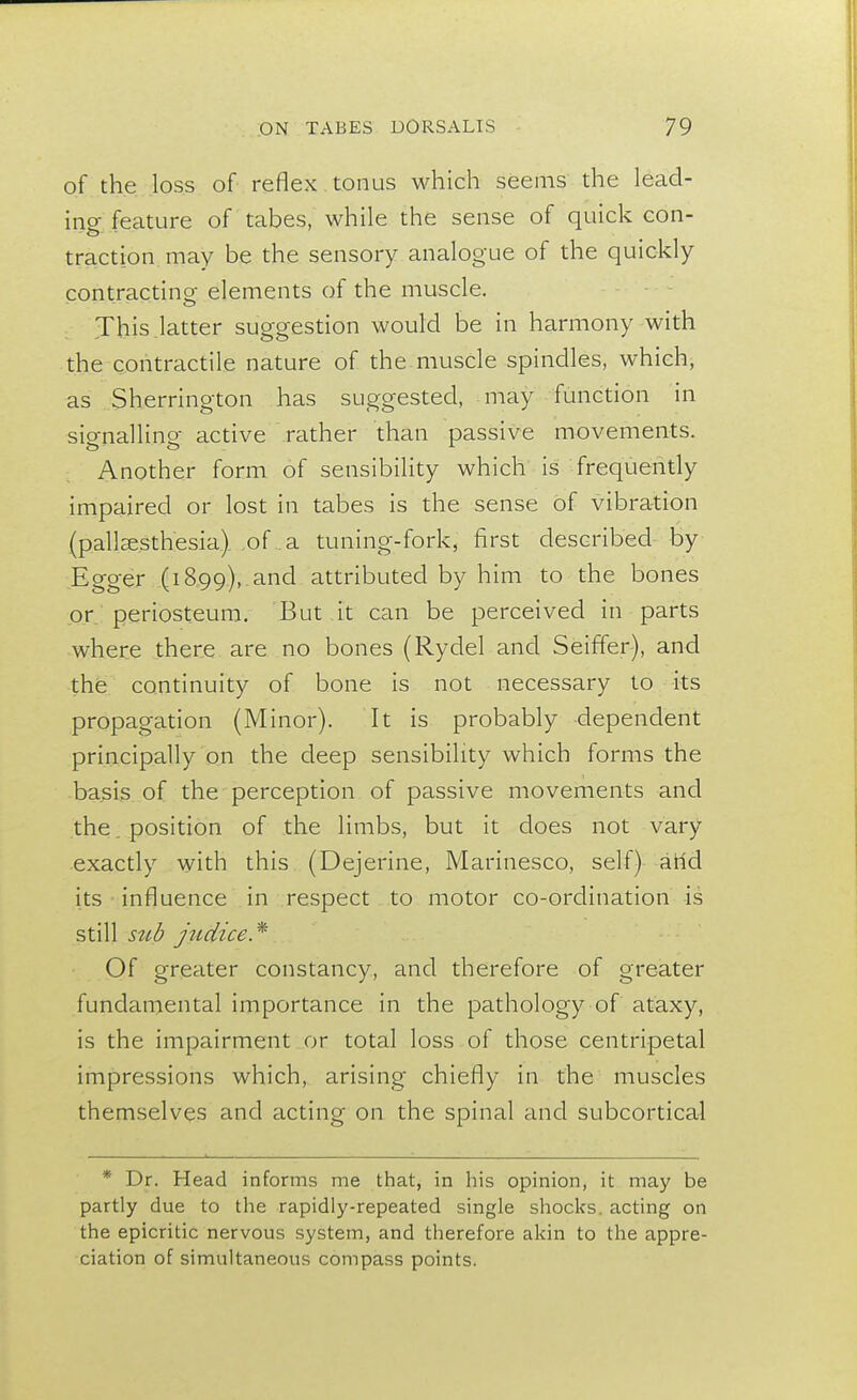 of the loss of reflex tonus which seems the leacl- ino- feature of tabes, while the sense of quick con- traction may be the sensory analogue of the quickly contracting elements of the muscle. .... - O This latter suggestion would be in harmony with the contractile nature of the muscle spindles, which, as Sherrington has suggested, may function in signalling- active rather than passive movements. Another form of sensibility which is frequently impaired or lost in tabes is the sense of vibration (pallesthesia) of a tuning-fork, first described by Egger (1899), and attributed by him to the bones or periosteum. But it can be perceived in parts where there are no bones (Rydel and Seiffer), and the continuity of bone is not necessary to its propagation (Minor). It is probably dependent principally on the deep sensibility which forms the basis of the perception of passive movements and the position of the limbs, but it does not vary exactly with this (Dejerine, Marinesco, self) arid its influence in respect to motor co-ordination is still sub j 11 dice* Of greater constancy, and therefore of greater fundamental importance in the pathology of ataxy, is the impairment or total loss of those centripetal impressions which, arising chiefly in the muscles themselves and acting on the spinal and subcortical * Dr. Head informs me that, in his opinion, it may be partly due to the rapidly-repeated single shocks, acting on the epicritic nervous system, and therefore akin to the appre- ciation of simultaneous compass points.