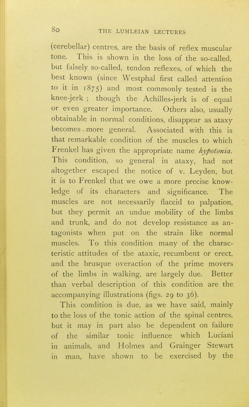 (cerebellar) centres, are the basis of reflex muscular tone. This is shown in the loss of the so-called, but falsely so-called, tendon reflexes, of which the best known (since Westphal first called attention to it in 1875) and most commonly tested is the knee-jerk ; though the Achilles-jerk is of equal or even greater importance. Others also, usually obtainable in normal conditions, disappear as ataxy becomes .more general. Associated with this is that remarkable condition of the muscles to which Frenkel has given the appropriate name hypotonia. This condition, so general in ataxy, had not altogether escaped the notice of v. Leyden, but it is to Frenkel that we owe a more precise know- ledge of its characters and significance. The muscles are not necessarily flaccid to palpation, but they permit an undue mobility of the limbs and trunk, and do not develop resistance as an- tagonists when put on the strain like normal muscles. To this condition many of the charac- teristic attitudes of the ataxic, recumbent or erect, and the brusque overaction of the prime movers of the limbs in walking, are largely due. Better than verbal description of this condition are the accompanying illustrations (figs. 29 to 36). This condition is due, as we have said, mainly to the loss of the tonic action of the spinal centres, but it may in part also be dependent on failure of the similar tonic influence which Luciani in animals, and Holmes and Grainger Stewart in man, have shown to be exercised by the