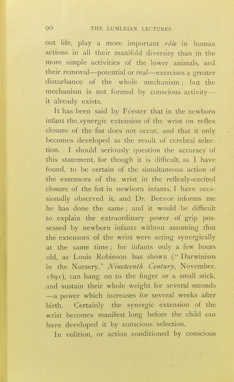 out life, play a more important role in human actions in all their manifold diversity than in the more simple activities of the lower animals, and their removal—potential or real—exercises a greater disturbance of the whole mechanism ; but the mechanism is not formed by conscious activity— it already exists. It has been said by Forster that in the newborn infant the.synergic extension of the wrist on reflex closure of the fist does not occur, and that it only becomes developed as the result of cerebral selec- tion. I should seriously question the accuracy of this statement, for though it is difficult, as I have found, to be certain of the simultaneous action of the extensors of the wrist in the reflexlv-excited closure of the fist in newborn infants, I have occa- sionally observed it, and Dr. Beevor informs me he has done the same ; and it would be difficult to explain the extraordinary power of grip pos- sessed by newborn infants without assuming that the extensors of the wrist were acting synergically at the same time; for infants only a few hours old, as Louis Robinson has shown ( Darwinism in the Nursery, Nineteenth Century, November, 1891), can hang on to the finger or a small stick, and sustain their whole weight for several seconds —a power which increases for several weeks after birth. Certainly the synergic extension of the wrist becomes manifest long before the child can have developed it by conscious selection. In volition, or action conditioned by conscious