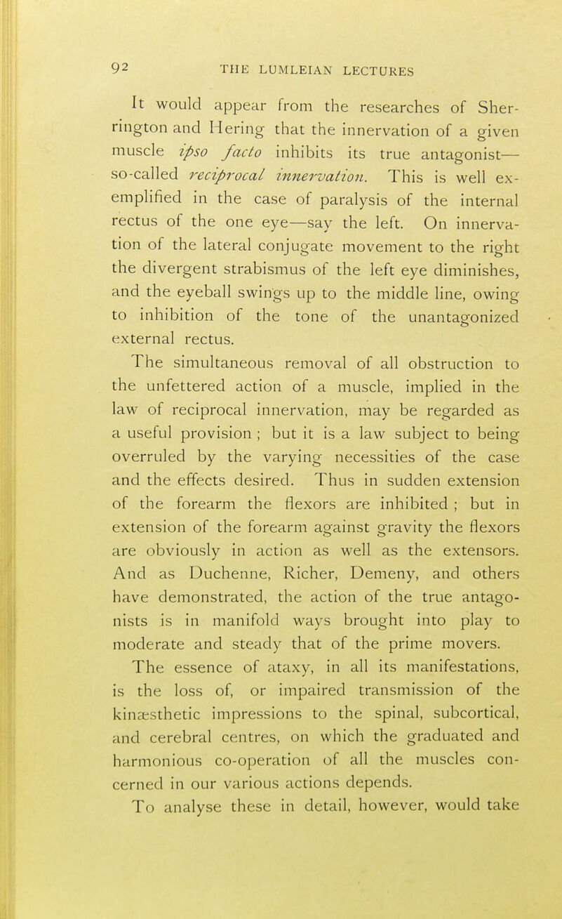 It would appear from the researches of Sher- rington and Hering that the innervation of a given muscle ipso facto inhibits its true antagonist— so-called reciprocal innervation. This is well ex- emplified in the case of paralysis of the internal rectus of the one eye—say the left. On innerva- tion of the lateral conjugate movement to the right the divergent strabismus of the left eye diminishes, and the eyeball swings up to the middle line, owing to inhibition of the tone of the unantagonized external rectus. The simultaneous removal of all obstruction to the unfettered action of a muscle, implied in the law of reciprocal innervation, may be regarded as a useful provision ; but it is a law subject to being overruled by the varying necessities of the case and the effects desired. Thus in sudden extension of the forearm the flexors are inhibited ; but in extension of the forearm against gravity the flexors are obviously in action as well as the extensors. And as Duchenne, Richer, Demeny, and others have demonstrated, the action of the true antago- nists is in manifold ways brought into play to moderate and steady that of the prime movers. The essence of ataxy, in all its manifestations, is the loss of, or impaired transmission of the kinesthetic impressions to the spinal, subcortical, and cerebral centres, on which the graduated and harmonious co-operation of all the muscles con- cerned in our various actions depends. To analyse these in detail, however, would take