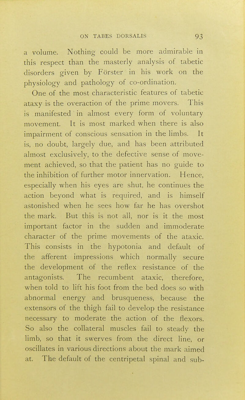 a volume. Nothing could be more admirable in this respect than the masterly analysis of tabetic disorders given by Forster in his work on the physiology and pathology of co-ordination. One of the most characteristic features of tabetic ataxy is the overaction of the prime movers. This is manifested in almost every form of voluntary movement. It is most marked when there is also impairment of conscious sensation in the limbs. It is, no doubt, largely due, and has been attributed almost exclusively, to the defective sense of move- ment achieved, so that the patient has no guide to the inhibition of further motor innervation. Hence, especially when his eyes are shut, he continues the action beyond what is required, and is himself astonished when he sees how far he has overshot the mark. But this is not all, nor is it the most important factor in the sudden and immoderate character of the prime movements of the ataxic. This consists in the hypotonia and default of the afferent impressions which normally secure the development of the reflex resistance of the antagonists. The recumbent ataxic, therefore, when told to lift his foot from the bed does so with abnormal energy and brusqueness, because the extensors of the thigh fail to develop the resistance necessary to moderate the action of the flexors. So also the collateral muscles fail to steady the limb, so that it swerves from the direct line, or oscillates in various directions about the mark aimed at. The default of the centripetal spinal and sub-