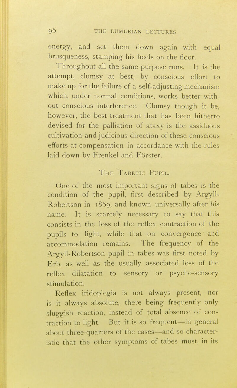 energy, and set them down again with equal brusqueness, stamping his heels on the floor. Throughout all the same purpose runs. It is the attempt, clumsy at best, by conscious effort to make up for the failure of a self-adjusting mechanism which, under normal conditions, works better with- out conscious interference. Clumsy though it be, however, the best treatment that has been hitherto devised for the palliation of ataxy is the assiduous cultivation and judicious direction of these conscious efforts at compensation in accordance with the rules laid down by Frenkel and Forster. The Tabetic Pupil. One of the most important signs of tabes is the condition of the pupil, first described by Argyll- Robertson in 1869, and known universally after his name. It is scarcely necessary to say that this consists in the loss of the reflex contraction of the pupils to light, while that on convergence and accommodation remains. The frequency of the Argyll-Robertson pupil in tabes was first noted by Erb, as well as the usually associated loss of the reflex dilatation to sensory or psycho-sensory stimulation. Reflex iridoplegia is not always present, nor is it always absolute, there being frequently only sluggish reaction, instead of total absence of con- OCT traction to light. But it is so frequent—in general about three-quarters of the cases—and so character- istic that the other symptoms of tabes must, in its