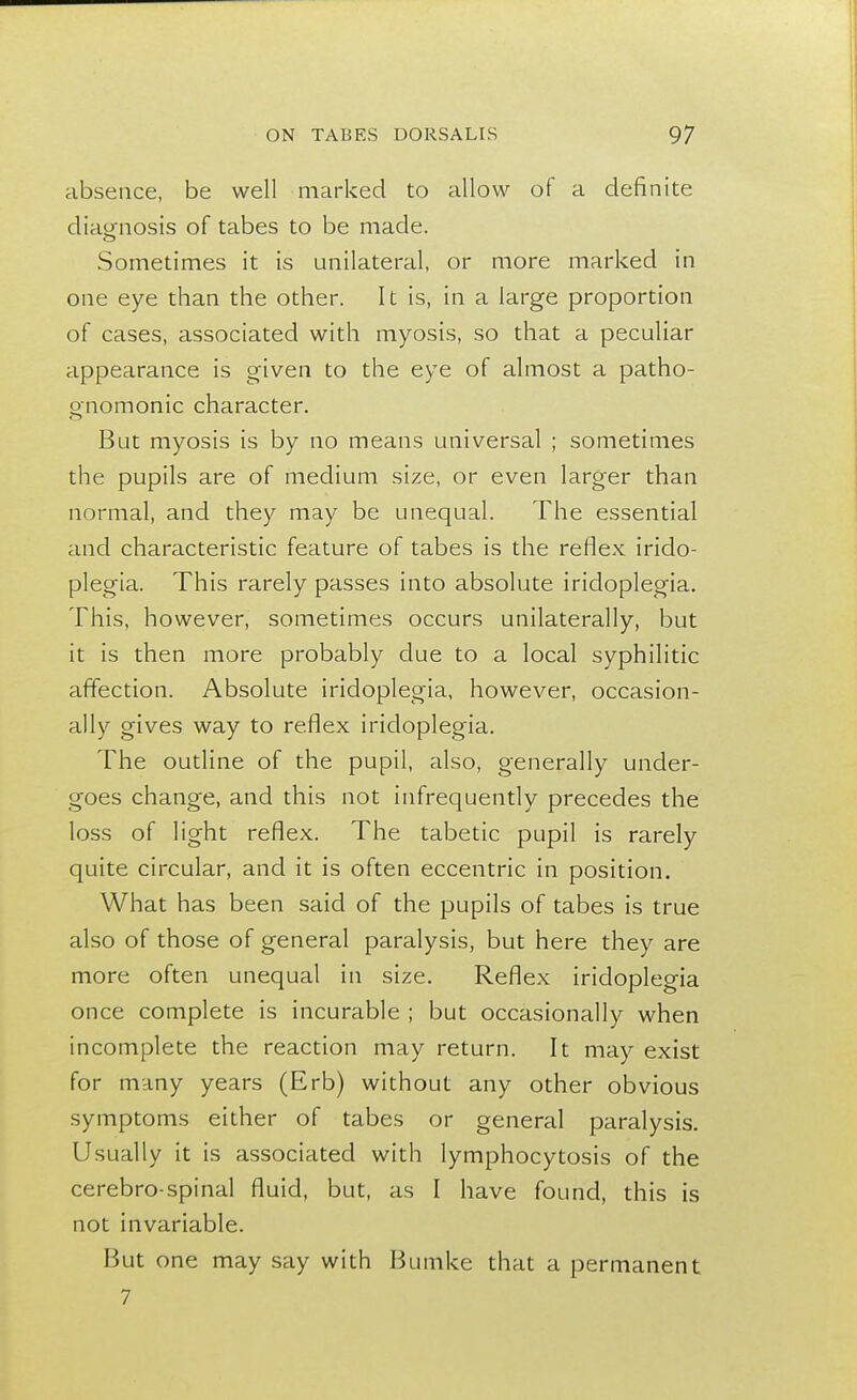 absence, be well marked to allow of a definite diagnosis of tabes to be made. Sometimes it is unilateral, or more marked in one eye than the other. It is, in a large proportion of cases, associated with myosis, so that a peculiar appearance is given to the eye of almost a patho- gnomonic character. But myosis is by no means universal ; sometimes the pupils are of medium size, or even larger than normal, and they may be unequal. The essential and characteristic feature of tabes is the reflex irido- plegia. This rarely passes into absolute iridoplegia. This, however, sometimes occurs unilaterally, but it is then more probably due to a local syphilitic affection. Absolute iridoplegia, however, occasion- ally gives way to reflex iridoplegia. The outline of the pupil, also, generally under- goes change, and this not infrequently precedes the loss of light reflex. The tabetic pupil is rarely quite circular, and it is often eccentric in position. What has been said of the pupils of tabes is true also of those of general paralysis, but here they are more often unequal in size. Reflex iridoplegia once complete is incurable ; but occasionally when incomplete the reaction may return. It may exist for many years (Erb) without any other obvious symptoms either of tabes or general paralysis. Usually it is associated with lymphocytosis of the cerebro spinal fluid, but, as I have found, this is not invariable. But one may say with Bumke that a permanent 7