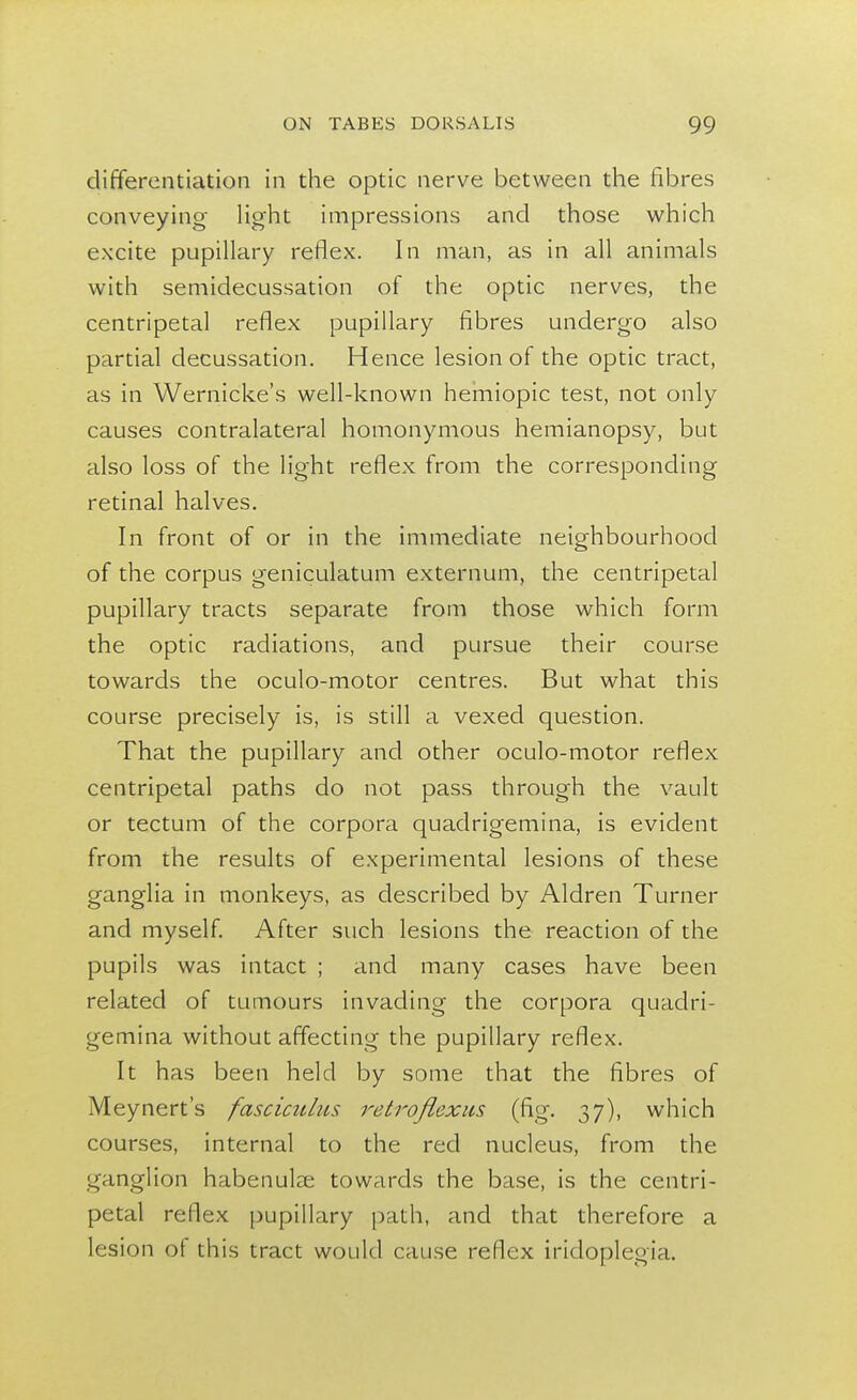 differentiation in the optic nerve between the fibres conveying light impressions and those which excite pupillary reflex. In man, as in all animals with semidecussation of the optic nerves, the centripetal reflex pupillary fibres undergo also partial decussation. Hence lesion of the optic tract, as in Wernicke's well-known hemiopic test, not only causes contralateral homonymous hemianopsy, but also loss of the light reflex from the corresponding retinal halves. In front of or in the immediate neighbourhood of the corpus geniculatum externum, the centripetal pupillary tracts separate from those which form the optic radiations, and pursue their course towards the oculo-motor centres. But what this course precisely is, is still a vexed question. That the pupillary and other oculo-motor reflex centripetal paths do not pass through the vault or tectum of the corpora quadrigemina, is evident from the results of experimental lesions of these ganglia in monkeys, as described by Aldren Turner and myself. After such lesions the reaction of the pupils was intact ; and many cases have been related of tumours invading the corpora quadri- gemina without affecting the pupillary reflex. It has been held by some that the fibres of Meynert's fasciculus retroflexus (fig. 37), which courses, internal to the red nucleus, from the ganglion habenuke towards the base, is the centri- petal reflex pupillary path, and that therefore a lesion of this tract would cause reflex iridoplegia.