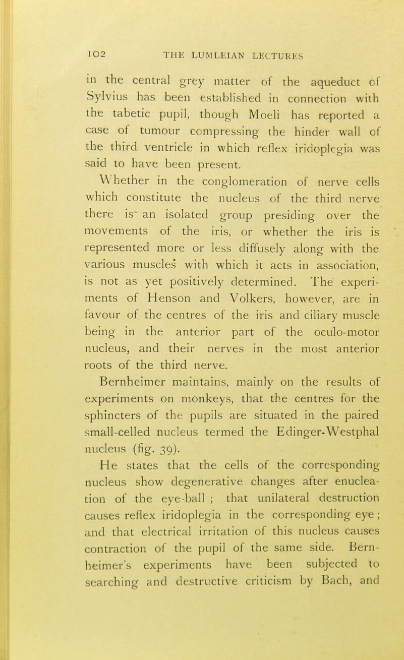 in the. central grey matter of the aqueduct of Sylvius has been established in connection with the tabetic pupil, though Moeli has reported a case of tumour compressing the hinder wall of the third ventricle in which reflex iridoplegia was said to have been present. W hether in the conglomeration of nerve cells which constitute the nucleus of the third nerve there is an isolated group presiding over the movements of the iris, or whether the iris is represented more or less diffusely along with the various muscles with which it acts in association, is not as yet positively determined. The experi- ments of Henson and Volkers, however, are in favour of the centres of the iris and ciliary muscle being in the anterior part of the oculo-motor nucleus, and their nerves in the most anterior roots of the third nerve. Bernheimer maintains, mainly on the results of experiments on monkeys, that the centres for the sphincters of the pupils are situated in the paired small-celled nucleus termed the Edinger-Westphal nucleus (fig. 39). He states that the cells of the corresponding nucleus show degenerative changes after enuclea- tion of the eye-ball ; that unilateral destruction causes reflex iridoplegia in the corresponding eye ; and that electrical irritation of this nucleus causes contraction of the pupil of the same side. Bern- heimer's experiments have been subjected to searching and destructive criticism by Bach, and