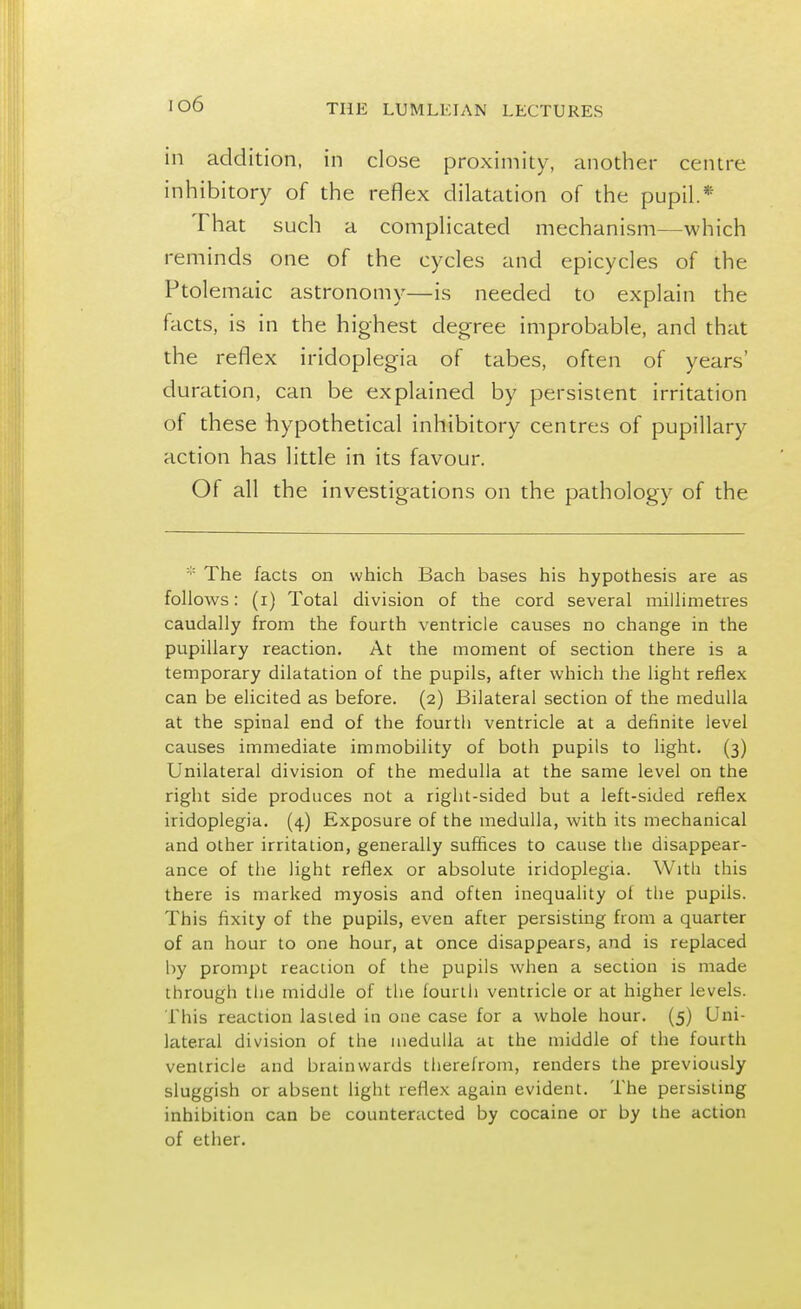 io6 in addition, in close proximity, another centre inhibitory of the reflex dilatation of the pupil.* That such a complicated mechanism—which reminds one of the cycles and epicycles of the Ptolemaic astronomy—is needed to explain the facts, is in the highest degree improbable, and that the reflex iridoplegia of tabes, often of years' duration, can be explained by persistent irritation of these hypothetical inhibitory centres of pupillary action has little in its favour. Of all the investigations on the pathology of the * The facts on which Bach bases his hypothesis are as follows: (i) Total division of the cord several millimetres caudally from the fourth ventricle causes no change in the pupillary reaction. At the moment of section there is a temporary dilatation of the pupils, after which the light reflex can be elicited as before. (2) Bilateral section of the medulla at the spinal end of the fourth ventricle at a definite level causes immediate immobility of both pupils to light. (3) Unilateral division of the medulla at the same level on the right side produces not a right-sided but a left-sided reflex iridoplegia. (4) Exposure of the medulla, with its mechanical and other irritation, generally suffices to cause the disappear- ance of the light reflex or absolute iridoplegia. With this there is marked myosis and often inequality of the pupils. This fixity of the pupils, even after persisting from a quarter of an hour to one hour, at once disappears, and is replaced by prompt reaction of the pupils when a section is made through the middle of the fourth ventricle or at higher levels. This reaction lasted in one case for a whole hour. (5) Uni- lateral division of the medulla at the middle of the fourth ventricle and brainwards therefrom, renders the previously sluggish or absent light reflex again evident. The persisting inhibition can be counteracted by cocaine or by the action of ether.