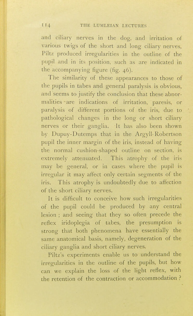 and ciliary nerves in the dog, and irritation of various twigs of the short and long ciliary nerves, Piltz produced irregularities in the outline of the pupil and in its position, such as are indicated in the accompanying figure (fig. 46). The similarity of these appearances to those of the pupils in tabes and general paralysis is obvious, and seems to justify the conclusion that these abnor- malities -are indications of irritation, paresis, or paralysis of different portions of the iris, due to pathological changes in the long or short ciliary nerves or their ganglia. It has also been shown by Dupuy-Dutemps that in the Argyll-Robertson pupil the inner margin of the iris, instead of having the normal cushion-shaped outline on section, is extremely attenuated. This atrophy of the iris may be general, or in cases where the pupil is irregular it may affect only certain segments of the iris. This atrophy is undoubtedly due to affection of the short ciliary nerves. It is difficult to conceive how such irregularities of the pupil could be produced by any central lesion ; and seeing that they so often precede the reflex iridoplegia of tabes, the presumption is strong that both phenomena have essentially the same anatomical basis, namely, degeneration of the ciliary ganglia and short ciliary nerves. Piltz's experiments enable us to understand the irregularities in the outline of the pupils, but how can we explain the loss of the light reflex, with the retention of the contraction or accommodation ?