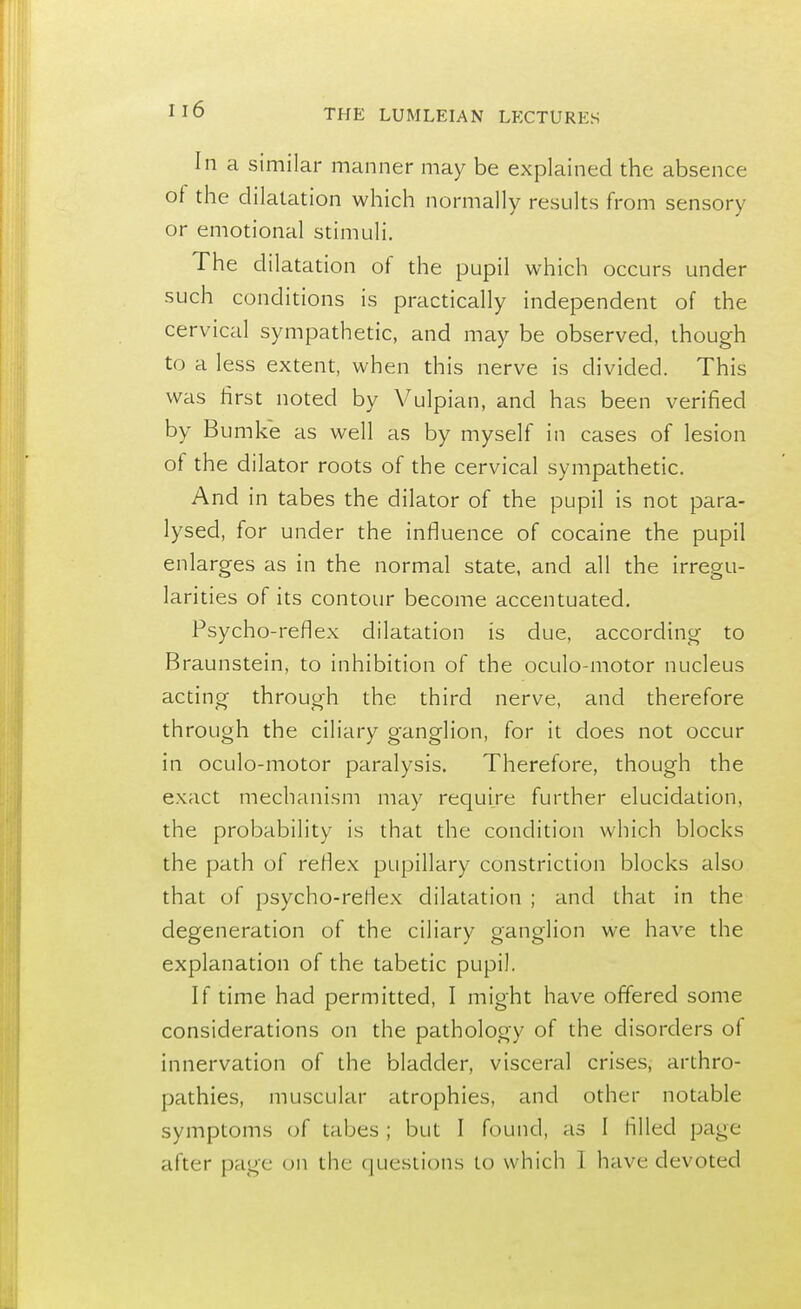 In a similar manner may be explained the absence of the dilatation which normally results from sensory or emotional stimuli. The dilatation of the pupil which occurs under such conditions is practically independent of the cervical sympathetic, and may be observed, though to a less extent, when this nerve is divided. This was first noted by Vulpian, and has been verified by Bumke as well as by myself in cases of lesion of the dilator roots of the cervical sympathetic. And in tabes the dilator of the pupil is not para- lysed, for under the influence of cocaine the pupil enlarges as in the normal state, and all the irregu- larities of its contour become accentuated. Psycho-reflex dilatation is due, according to Braunstein, to inhibition of the oculo-motor nucleus acting through the third nerve, and therefore through the ciliary ganglion, for it does not occur in oculo-motor paralysis. Therefore, though the exact mechanism may require further elucidation, the probability is that the condition which blocks the path of reflex pupillary constriction blocks also that of psycho-reflex dilatation ; and that in the degeneration of the ciliary ganglion we have the explanation of the tabetic pupil. If time had permitted, I might have offered some considerations on the pathology of the disorders of innervation of the bladder, visceral crises, arthro- pathies, muscular atrophies, and other notable symptoms of tabes; but I found, as I filled page after page on the questions to which 1 have devoted