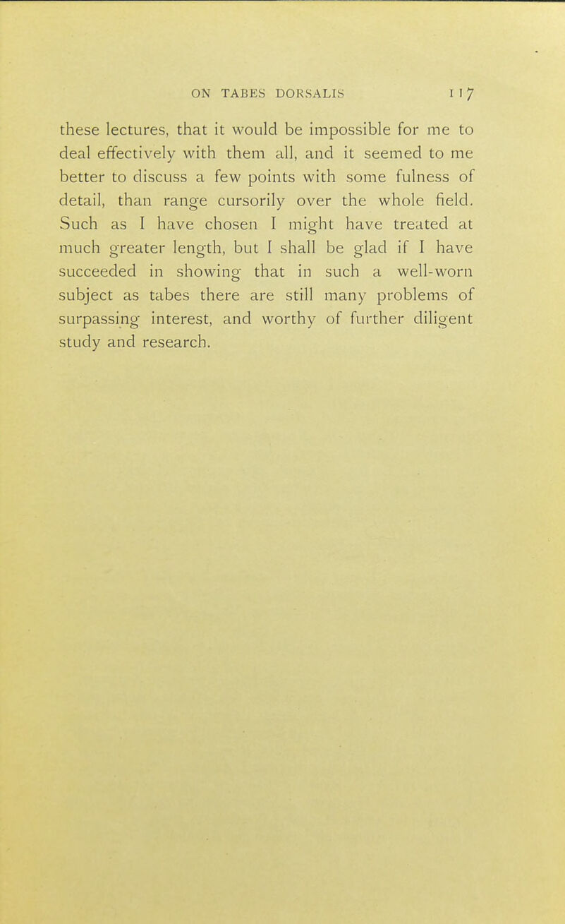 these lectures, that it would be impossible for me to deal effectively with them all, and it seemed to me better to discuss a few points with some fulness of detail, than range cursorily over the whole field. Such as I have chosen I might have treated at much greater length, but I shall be glad if I have succeeded in showing that in such a well-worn subject as tabes there are still many problems of surpassing interest, and worthy of further diligent study and research.