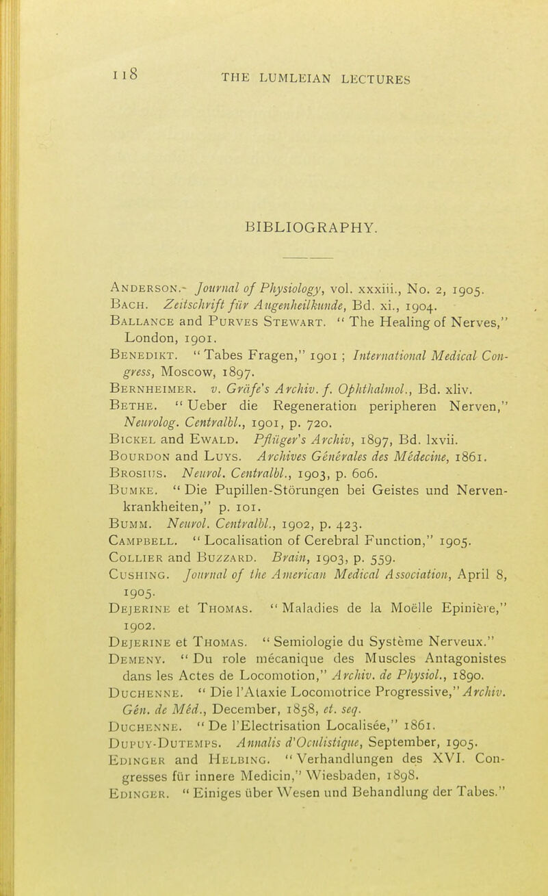 BIBLIOGRAPHY. Anderson.- Journal of Physiology, vol. xxxiii., No. 2, 1905. Bach. Zeitschrift fur Augenheilkunde, Bd. xi., 1904. Ballance and Purves Stewart.  The Healing of Nerves, London, 1901. Benedikt. Tabes Fragen, 1901 ; International Medical Con- gress, Moscow, 1897. Bernheimer. v. Grnfe's Archiv.f. Ophthalmol., Bd. xliv. Bethe.  Ueber die Regeneration peripheren Nerven, Neurolog. Centralbl., 1901, p. 720. Bickel and Ewald. Pfluger's Archiv, 1897, Bd. lxvii. Bourdon and Luys. Archives Generates des Medecine, 1861. Brosiiis. Neurol. Centralbl., 1903, p. 606. Bumke.  Die Pupillen-Storungen bei Geistes und Nerven- krankheiten, p. 101. Bumm. Neurol. Centralbl., 1902, p. 423. Campbell. Localisation of Cerebral Function, 1905. Collier and Buzzard. Brain, 1903, p. 559. Cushing. Journal of the American Medical Association, April 8, 1905. Dejerine et Thomas.  Maladies de la Moelle Epiniere, 1902. Dejerine et Thomas.  Semiologie du Systeme Nerveux. Demeny.  Du role mecanique des Muscles Antagonistes dans les Actes de Locomotion, Archiv. de Physiol., 1890. Duchenne.  Die l'Ataxie Locomotrice Progressive, Archiv. Gen. de Med., December, 1858, et. scq. Duchenne.  De l'Electrisation Localisee, 1861. Dupuy-Dutemijs. Annalis d'Oculistique, September, 1905. Edinger and Helbing.  Verhandlungen des XVI. Con- gresses fiir innere Medicin, Wiesbaden, 1898. Edinger.  Einiges tiber Wesen und Behandlung der Tabes.