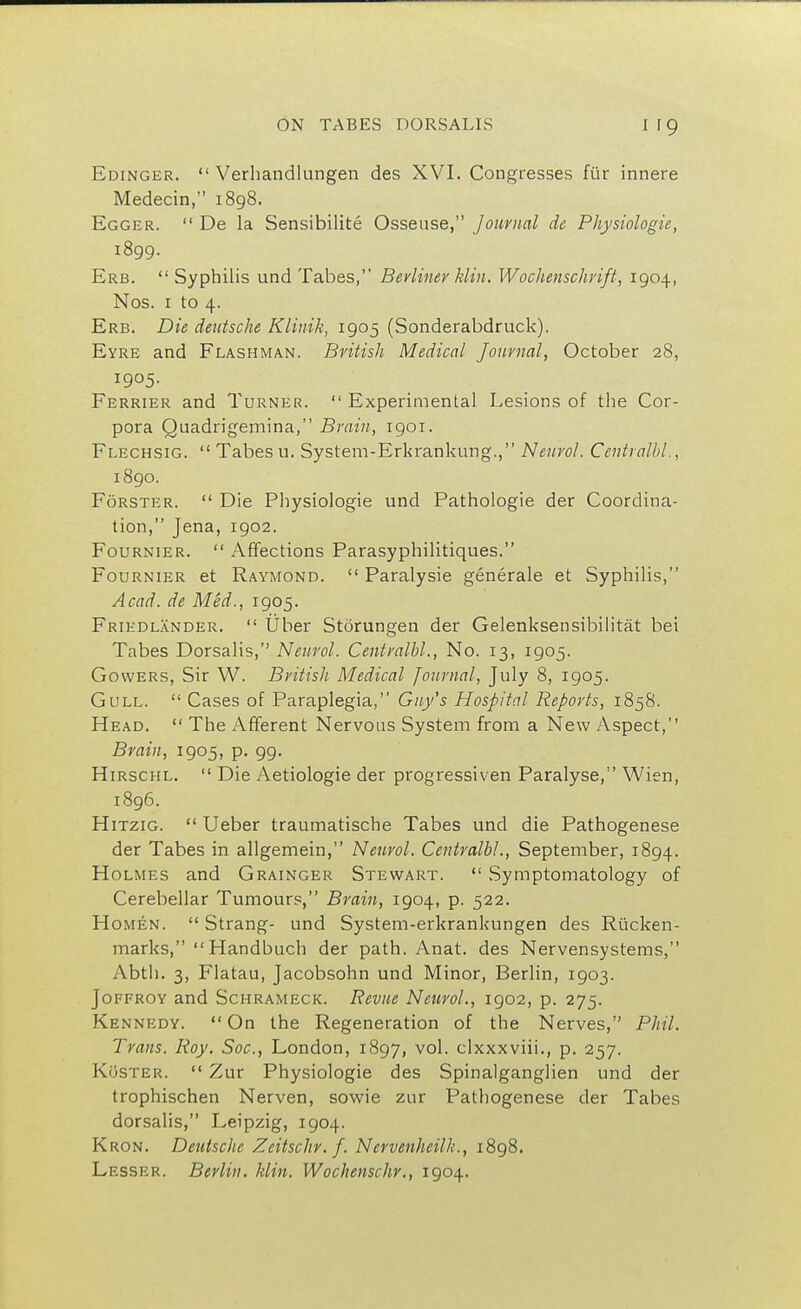 Edinger.  Verhandlungen des XVI. Congresses fur innere Medecin, 1898. Egger.  De la Sensibilite Osseuse, Journal de Physiologie, 1899. Erb.  Syphilis und Tabes, Berliner Hin. Wochenschrift, 1904, Nos. 1 to 4. Erb. Die deutsche Klinik, 1905 (Sonderabdruck). Eyre and Flashman. British Medical Journal, October 28, 1905. Ferrier and Turner.  Experimental Lesions of the Cor- pora Quadrigemina, Brain, 1901. Flechsig.  Tabes u. System-Erkrankung., Neurol. Centralbl., 1890. Forster.  Die Physiologie und Pathologie der Coordina- tion, Jena, 1902. Fournier.  Affections Parasyphilitiques. Fournier et Raymond.  Paralysie generale et Syphilis, Acad, de Med., 1905. Friedlander.  liber Storungen der Gelenksensibilitat bei Tabes Dorsalis, Neurol. Centralbl., No. 13, 1905. Gowers, Sir W. British Medical Journal, July 8, 1905. Gull.  Cases of Paraplegia, Guy's Hospital Reports, 1858. Head.  The Afferent Nervous System from a New Aspect, Brain, 1905, p. 99. Hirschl.  Die Aetiologie der progressiven Paralyse, Wien, 1896. Hitzig.  Ueber traumatische Tabes und die Pathogenese der Tabes in allgemein, Neurol. Centralbl., September, 1894. Holmes and Grainger Stewart.  Symptomatology of Cerebellar Tumours, Brain, 1904, p. 522. Homen.  Strang- und System-erkrankungen des Rticken- marks, Handbuch der path. Anat. des Nervensystems, Abth. 3, Flatau, Jacobsohn und Minor, Berlin, 1903. Joffroy and Schrameck. Revue Nenvoi., 1902, p. 275. Kennedy.  On the Regeneration of the Nerves, Phil. Trans. Roy. Soc, London, 1897, vol. clxxxviii., p. 257. Koster.  Zur Physiologie des Spinalganglien und der trophischen Nerven, sowie zur Pathogenese der Tabes dorsalis, Leipzig, 1904. Kron. Deutsche Zeitschv.f. Nevvenheilh., 1898. Lesser. Berlin. Mitt. Wochenschr., 1904.