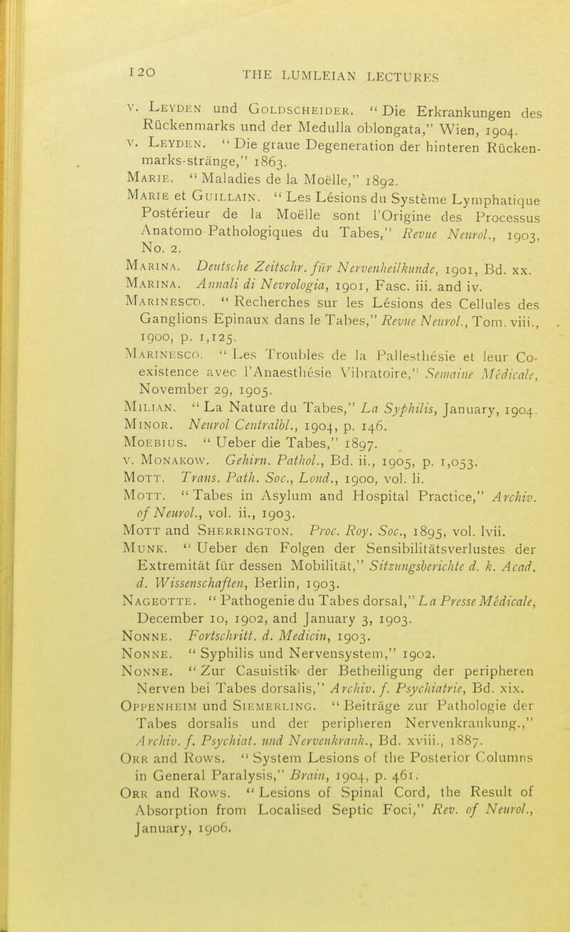 v. Leyden und Goldscheider.  Die Erkrankungen des Ruckenmarks und der Medulla oblongata, Wien, 1904. v. Leyden.  Die graue Degeneration der hinteren Riicken- marks-strange, 1863. Marie.  Maladies de la Moelle, 1892. Marie et Guillain.  Les Lesions du Systeme Lymphatique Posterieur de la Moelle sont l'Origine des Processus Anatomo Pathologiques du Tabes, Revue Neurol., 1903, No. 2. Marina. Deutsche Zeitschr. fftv Nervenheilkundc, 1901, Bd. xx Ma rina. Annali di Nevvologia, 1901, Fasc. iii. and iv. Marinescd.  Recherches sur les Lesions des Cellules des Ganglions Epinaux dans le Tabes, Revue Neurol., Tom. viii., 1900, p. 1,125. Marinesco.  Les Troubles de la Pallesthesie et leur Co- existence avec l'Anaesthesie Yibratoire, Sen/nine Medicate, November 29, 1905. Milian.  La Nature du Tabes, La Syphilis, January, 1904. Minor. Neurol Ceutralbl., 1904, p. 146. Moebius.  Ueber die Tabes, 1897. v. Monakow. Gehirn. Pathol., Bd. ii., 1905, p. 1,053. Mott. Trans. Path. Soc, Loud., 1900, vol. li. Mott.  Tabes in Asylum and Hospital Practice, Archiv. of Neurol., vol. ii., 1903. Mott and Sherrington. Proc. Roy. Soc, 1895, vo'- lvii. Munk.  Ueber den Folgen der Sensibilitatsverlustes der Extremitat fi'ir dessen Mobilitat, Sitzungsberichlc d. h. Acad, d. Wissenschaften, Berlin, 1903. Nageotte.  Pathogenie du Tabes dorsal, La Presse Medicale, December 10, 1902, and January 3, 1903. Nonne. Fortschritt. d. Medicin, 1903. Nonne.  Syphilis und Nervensystem, 1902. Nonne.  Zur Casuistik* der Betheiligung der peripheren Nerven bei Tabes dorsalis, Archiv. f. Psychiatric, Bd. xix. Oppenheim und Siemerling.  Beitrage zur Pathologie der Tabes dorsalis und der peripheren NervenkranUung., A rchiv. f. Psychiat. und Ncrvcnkranh., Bd. xviii., 1887. Okr and Rows.  System Lesions of the Posterior Columns in General Paralysis, Brain, 1904, p. 461. Orr and Rows.  Lesions of Spinal Cord, the Result of Absorption from Localised Septic Foci, Rev. of Neurol., January, 1906.