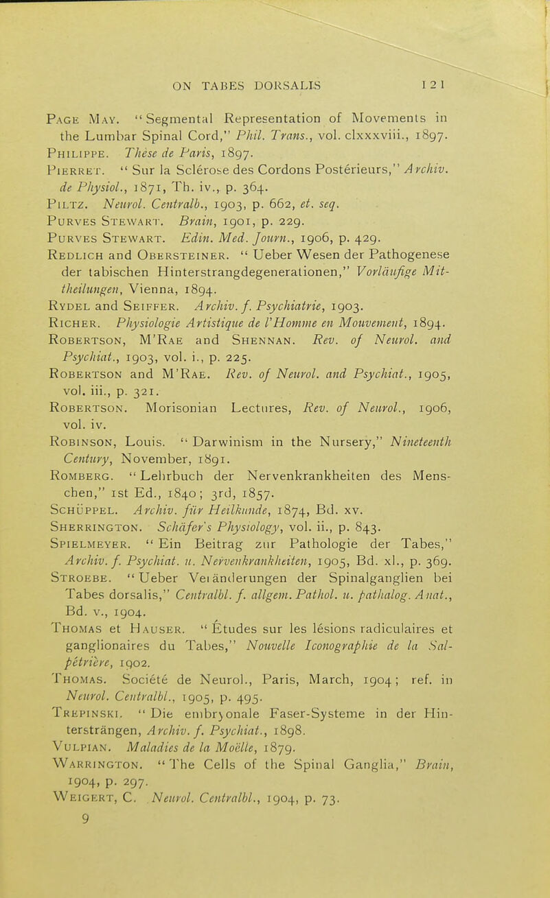 Page May. Segmental Representation of Movements in the Lumbar Spinal Cord, Phil. Trans., vol. clxxxviii., 1897. Philippe. These de Paris, 1897. Pi err ex.  Sur la Sclerobe des Cordons Posterieurs, A rchiv. de Physiol., 1871, Th. iv., p. 364. Piltz. Neurol. Centralb., 1903, p. 662, et. seq. Purves Stewart. Brain, 1901, p. 229. Purves Stewart. Edin. Med. Journ., 1906, p. 429. Redlich and Obersteiner.  Ueber Wesen der Pathogenese der tabischen Hinterstrangdegenerationen, Vorlaufige Mit- theilungen, Vienna, 1894. Rydel and Seiffer. Archiv. f. Psychiatrie, 1903. Richer. Physiologie Artistique de VHomme en Mouvement, 1894. Robertson, M'Rae and Shennan. Rev. of Neurol, and Psychiat., 1903, vol. i., p. 225. Robertson and M'Rae. Rev. of Neurol, and Psychiat., 1905, vol. iii., p. 321. Robertson. Morisonian Lectures, Rev. of Neurol., 1906, vol. iv. Robinson, Louis.  Darwinism in the Nursery, Nineteenth Century, November, 1891. Romberg.  Lehrbuch der Nervenkrankheiten des Mens- chen, 1st Ed., 1840; 3rd, 1857. Schuppel. Archiv. fur Heilkunde, 1874, Bd. xv. Sherrington. Schafer's Physiology, vol. ii., p. 843. Spielmeyer.  Ein Beitrag zur Pathologie der Tabes, Archiv. f. Psychiat. u. Nervenkrankheiten, 1905, Bd. xl., p. 369. Stroebe. Ueber Vei anderungen der Spinalganglien bei Tabes dorsalis, Centralbl. f. allgem. Pathol, u. pathalog. Anat., Bd. v., 1904. Thomas et Hauser. Etudes sur les lesions radiculaires et ganglionaires du Tabes, Nouvelle Iconographie de la Sal- petriere, 1902. Thomas. Societe de Neurol., Paris, March, 1904; ref. in Neurol. Centralbl., 1905, p. 495. Trepinski.  Die embrjonale Faser-Systeme in der Hin- terstrangen, Archiv. f. Psychiat., 1898. Vulpian. Maladies de la Moelie, 1879. Warrington. The Cells of the Spinal Ganglia, Brain, 1904, p. 297. Weigert, C. Neurol. Centralbl., 1904, p. 73. 9