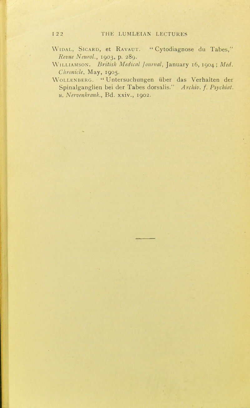 WidaL, Sicard, et Ravaut.  Cytodiagnose du Tabes, Revue Neurol., 1903, p. 289. Williamson. British Medical Journal, January 16, 1904; Med. Chronicle, May, 1905. Wollenberg.  Untersuchungen iiber das Verhalten der Spinalganglien bei der Tabes dorsalis. Archiv. f. Psychiat. u. Nervenkrank., Bd. xxiv., 1902.