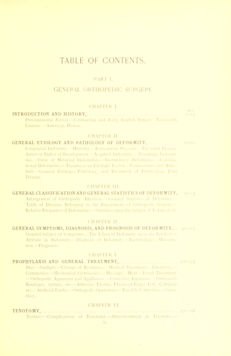 TABLE OF CONTENTS. PART I. GENERAL ORTHOPEDIC SURGERY. CHAPTER I. INTRODUCTION AND HISTORY, I '• • \ ■ • Kme\ Hisl CH VP I ER II GENERAL ETIOLOGY AND PATHOLOGY OF DEFORMITY,.. I Ucfon ' Heredii I CH XPTI l< III. GENERAL CLASSIFICATION AND GENERAL STATISTICS OF DEFOR MITY, Tabic of ! CH \I' I ER IV. GENERAL SYMPTOMS, DIAGNOSIS, AND PROGNOSIS OF DEFORMITY,.. 96 ! Attitude in I k-fi irmil 11 D tion.—Prognosis. CHAPTER V. PROPHYLAXIS AND GENERAL TREATMENT,.. I 1 c-n* —Medic Trial Gyn tics. Mech nil I Gymnastic \1 ■ i! - < >rthop< die Ap] \ CHAPTER VI. TENOTOMY, 176-198 Technic.—Complications of Tenotomy.—After-treatment of Tenotomy.—