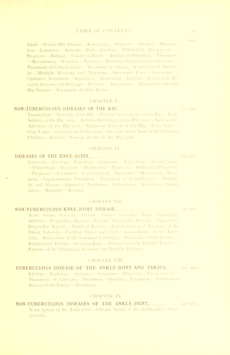 Adult.—Double Hip Disease.—Remissions. Diagm sis Atrophy.—Mensura- • I —1< Treatment of Complications. Treatment of Sinuses. Correction of Deform ity.—Multiple Myotomy and Tenotomy - Rrisement ForceV Osteotomy. I in isiun. 1 .\] ill T.iton 1 i Hip Disease.—Treatment of Other Forms. ( II VPTER V. NON-TUBERCULOUS DISEASES OF THE HIP, | | I i' \ I I S • • I lie Hip.— < I ' ' 1 • in the II CHAPTER VI. DISEASES OF THE KNEE-JOINT, i ! Third Stagi I 1 T I'reati Met hanii I r< tation.- Mortality. Ri'-ume. CH \ r i ik Vll NON-TUBERCULOUS KNEE-JOINT DISEASE, n i' ■ Arthritis Prepatellai H I Tibial I I joint.—Dislocal Rudimentary Patella.—J1 1 1 Ruptun of the Quadrio I CHAPTER VIII TUBERCULOUS DISEASE OF THE ANKLE-JOINT AND TARSUS,. »6i »6g El i< >1< igv. -Pathi ilopv. Statist I 1 I Disease of the Tarsus.—Treatment. CHAPTER IX NON-TUBERCULOUS DISEASES OF THE ANKLE-JOINT, 470 473 Acute Sprain of the Ankle-joint.—Chronic Sprain of the Ankle-joint.—Teno- synovitis.