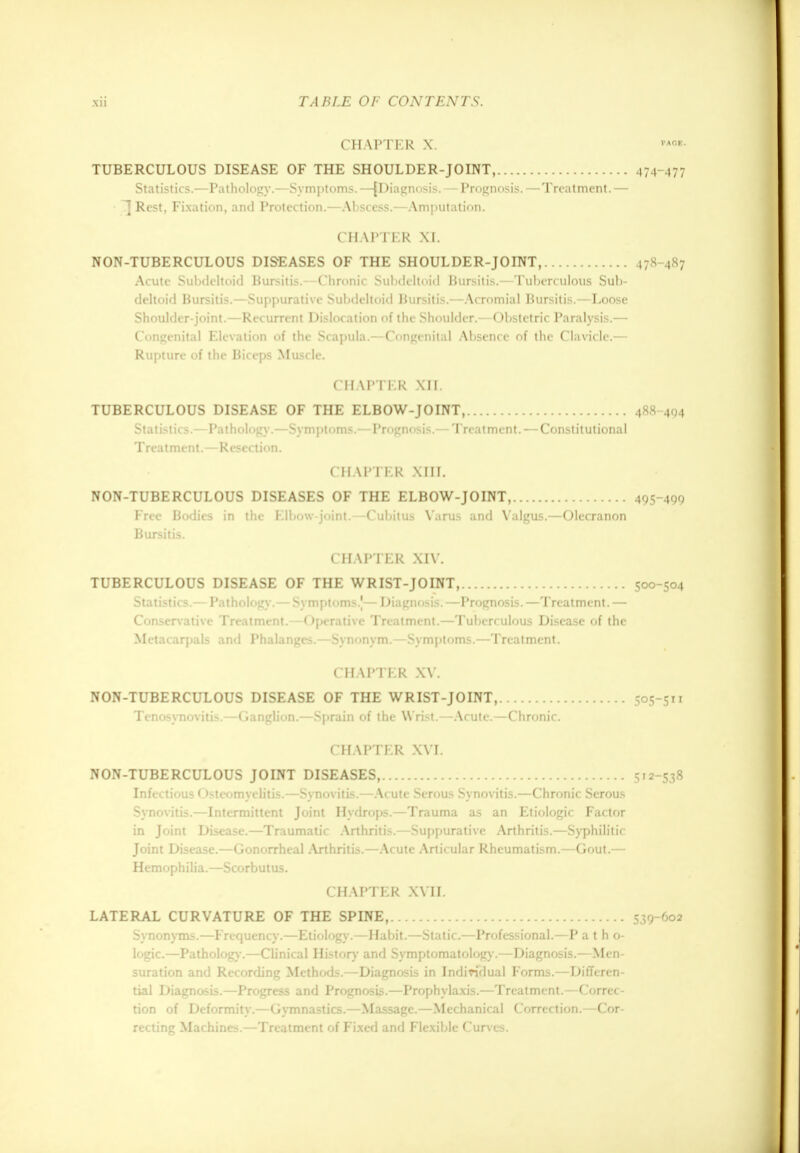 CHAPTER X. TUBERCULOUS DISEASE OF THE SHOULDER-JOINT, 474-477 Statistics.—Pathology.—Symptoms. —(Diagnosis. — Prognosis.—Treatment. — T Rest, Fixation, and Protection.—Abscess.—Amputation. CHAPTER XI. NON-TUBERCULOUS DISEASES OF THE SHOULDER-JOINT, 478-487 Acute Subdeltoid Bursitis.—Chronic Subdeltoid Bursitis.—Tuberculous Sub- deltoid Bursitis.—Suppurative Subdeltoid Bursitis.—Acromial Bursitis.—Loose Shoulder-joint.—Recurrent Dislocation of the Shoulder.—Obstetric Paralysis.— Congenital Elevation of the Scapula.—Congenital Absence of the Clavicle.— Rupture of the Biceps Muscle. CHAPTER XII. TUBERCULOUS DISEASE OF THE ELBOW-JOINT, 488-494 Statistics.—Pathology.—Symptoms.—Prognosis.— Treatment. — Constitutional Treatment.—Resection. CHAPTER XIII. NON-TUBERCULOUS DISEASES OF THE ELBOW-JOINT, 495-499 Free Bodies in the Elbow-joint.—Cubitus Varus and Valgus.—Olecranon Bursitis. CHAPTER XIV. TUBERCULOUS DISEASE OF THE WRIST-JOINT, 500-504 Statistics.— Pathology.— Symptoms.)— Diagnosis. —Prognosis. —Treatment. — Conservative Treatment. < >perative Treatment.—Tuberculous Disease of the Metacarpals and Phalanges.—Synonym.—Symptoms.—Treatment. CHAPTER XV. NON-TUBERCULOUS DISEASE OF THE WRIST-JOINT, 505-511 Tenosynovitis.—Ganglion.—Sprain of the Wrist.—Acute.—Chronic. CHAPTER XVI. NON-TUBERCULOUS JOINT DISEASES, 512-538 Infectious Osteomyelitis.—Synovitis.—Acute Serous Synovitis.—Chronic Serous Synovitis.—Intermittent Joint Hydrops.—Trauma as an Etiologic Factor in Joint Disease.—Traumatic Arthritis.—Suppurative Arthritis.—Syphilitic- Joint Disease.—Gonorrheal .Arthritis.—Acute Articular Rheumatism.—Gout.— Hemophilia.—Scorbutus. CHAPTER XVII. LATERAL CURVATURE OF THE SPINE, 539-602 Synonyms.—Frequency.—Etiology.—Habit.—Static.—Professional.—P atho- logic.—Pathology.—Clinical History and Symptomatology.—Diagnosis.—Men- suration and Recording Methods.—Diagnosis in Individual Forms.—Differen- tial Diagnosis.—Progress and Prognosis.—Prophylaxis.—Treatment.—Correc- tion of Deformity.—Gymnastics.—Massage.—Mechanical Correction.—Cor- recting Machines.—Treatment of Fixed and Flexible Curves.