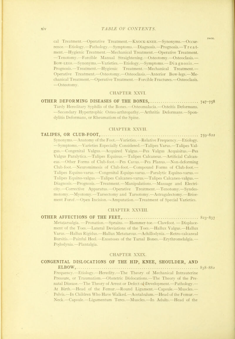 cal Treatment.—Operative Treatment.—Knock-knee.—Synonyms.—Occur- rence.— Kti< ili »gy.—Pathology.—Symptoms.—Diagnosis.—Prognosis.—T r e a t- ment.—Hygienic Treatment.—Mechanical Treatment.—Operative Treatment. —Tenotomy.—Forcible Manual Straightening.—Osteotomy.—Osteoclasis.— Bow-legs.—Synonyms.—Varieties.— Etiology.—Symptoms.— Diagnosis. — Prognosis.—Treatment.—Hygienic Treatment.—Mechanical Treatment.— Operative Treatment.—Osteotomy.—Osteoclasis.—Anterior Bow-legs.—Me- chanical Treatment.—Operative Treatment.—Forcible Fractures.—Osteoclasis. —Osteotomy. CHAPTER XXVI. OTHER DEFORMING DISEASES OF THE BONES, 747-758 Tardy Hereditary Syphilis of the Bones.—Osteomalacia.—Osteitis Deformans. —Secondary Hypertrophic Osteo-arthropathy.—Arthritis Deformans.—Spon- dylitis Deformans, or Rheumatism of the Spine. CHAPTER XXVII. TALIPES, OR CLUB-FOOT, 759-822 Synonyms.—Anatomy of the Foot.—Varieties.—Relative Frequency.—Etiology. —Symptoms.—Varieties Especially Considered.—Talipes Varus.—Talipes Val- gus.—Congenital Valgus.—Acquired Valgus.—Pes Valgus Acquisitus.—Pes Valgus Paralytica.—Talipes Equinus.—Talipes Calcaneus.—Artificial Calcan- eus.—Other Forms of Club-foot.—Pes Cavus.—Pes Planus.—Non-deforming Club-foot.—Neuromimesis of Club-foot.—Compound Forms of Club-foot.— Talipes Equino-varus.—Congenital Equino-varus.—Paralytic Equino-varus.— Talipes Equino-valgus.—Talipes Calcaneo-varus.—Talipes Calcaneo-valgus.— Diagnosis.—Pn >qni isis.—Treatment.—Manipulations.—Massage and Electri- city.—Corrective Apparatus.—Operative Treatment.—Tenotomy.—Syndes- motomy.—Myotomy.—Tarsectomy and Tarsotomy.—Astragalectomy.—Brise- ment Force*.—Open Incision.-^Amputation.—Treatment of Special Varieties. CHAPTER XXVIII. OTHER AFFECTIONS OF THE FEET, 823-837 Metatarsalgia. —Pronation.—Sprains. — Hammer-toe.—Clawfoot. — Displace- ment of the Toes.—Lateral Deviations of the Toes.—Hallux Valgus.—Hallux Varus.—Hallux Rigidus.—Hallux Metatarsus.—Achillodynia.—Retro-calcaneal Bursitis.—Painful Heel.—Exostoses of the Tarsal Bones.—Erythromelalgia.— Pododynia.—Plantalgia. CHAPTER XXTX. CONGENITAL DISLOCATIONS OF THE HIP, KNEE, SHOULDER, AND ELBOW, 838-882 Frequency.—Etiology.—Heredity.—The Theory of Mechanical Intrauterine Pressure, or Traumatism.—Obstetric Dislocations.—The Theory of the Pre- natal Disease.—The Theory of Arrest or Defect of. Development.—Pathology.— At Birth.—Head of the Femur.—Round Ligament.—Capsule.—Muscles.— Pelvis.—In Children Who Have Walked.—Acetabulum.—Head of the Femur.— Neck.—Capsule.—Ligamentum Teres.—Muscles.—In Adults.—Head of the