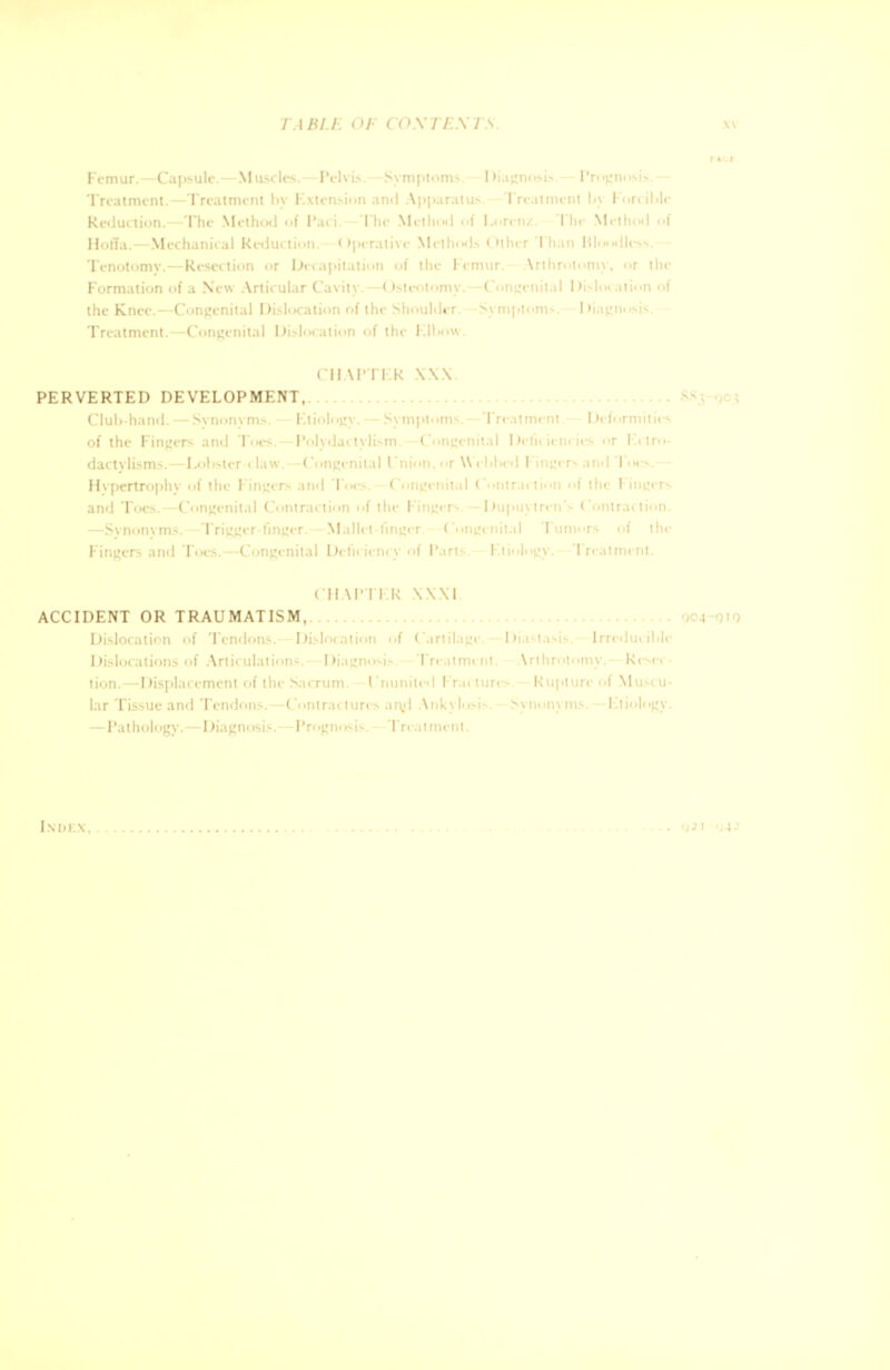 Femur.—Capsule.—Muscles. — Pelvis.—Symptoms.—Diagnosis.— Prognosis.— Treatment.—Treatment by Extension and Apparatus.—Treatment by Forcible Reduction.—The Method of Pari. The Method <>f Loren/.. The Method of Hoffa.—Mechanical Reduction.—Operative Methods Other Than Bloodless.— Tenotomy.—Resection or Decapitation of the Femur. Arthrotomy, or the Formation of a New Articular Cavity.—Osteotomy.—Congenital Dislocation of the Knee.—Congenital Dislocation of the Shoulder. -Symptoms.—Diagnosis. Treatment.—Congenital Dislocation of the Elbow. CHAPTER XXX. PERVERTED DEVELOPMENT, Club-hand. — Synonyms. — Etiology. — Symptoms.—Treatment.— Deformities of the Fingers and Toes. — Polydactylism.—Congenital Deficiencies or Eclro- dactvlisms.—Lobster-claw.—Congenital Union, or Webbed l ingers and Toes.— Hypertrophy of the Fingers and Toes. -Congenital Contraction of the Fingers and Toes. Coi [rigger-finger.—Mallet Fingers ami Toes.—Congenital Deficiency of Parts. Etiology.—Treatment. ( II VPTER XXXI ACCIDENT OR TRAUMATISM, Dislocation of Tendons.—Dislocation of Cartilage.—Diastasis. Irreducible Dislocations of Articulations. — Diagnosis. -Treatment. Arthrotomy.- Resec- tion.—Displacement of the Sacrum. Ununited Frac tures. — Rupture of Muscu- lar Tissue and Tendons.—Contractures an,d Ankylosis. Synonyms.—Etiology. —Pathology. — Diagnosis.—Prognosis.- Treatment. Index